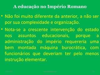 A educação no Império Romano

• Não foi muito diferente da anterior, a não ser
por sua complexidade e organização.
• Nota-se a crescente intervenção do estado
nos assuntos educacionais, porque a
administração do império requereria uma
bem montada máquina burocrática, com
funcionários que deveriam ter pelo menos
instrução elementar.
19/11/13

www.nilson.pro.br

23

 