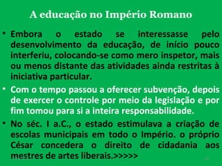 A educação no Império Romano
• Embora o estado se interessasse pelo
desenvolvimento da educação, de início pouco
interferiu, colocando-se como mero inspetor, mais
ou menos distante das atividades ainda restritas à
iniciativa particular.
• Com o tempo passou a oferecer subvenção, depois
de exercer o controle por meio da legislação e por
fim tomou para si a inteira responsabilidade.
• No séc. I a.C., o estado estimulava a criação de
escolas municipais em todo o Império. o próprio
César concedera o direito de cidadania aos
mestres de artes liberais.>>>>>
19/11/13

24

 