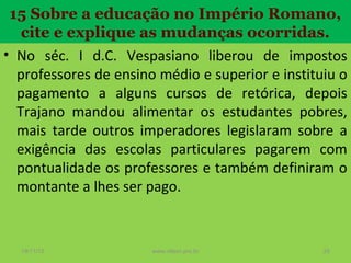 15 Sobre a educação no Império Romano,
cite e explique as mudanças ocorridas.
• No séc. I d.C. Vespasiano liberou de impostos
professores de ensino médio e superior e instituiu o
pagamento a alguns cursos de retórica, depois
Trajano mandou alimentar os estudantes pobres,
mais tarde outros imperadores legislaram sobre a
exigência das escolas particulares pagarem com
pontualidade os professores e também definiram o
montante a lhes ser pago.

19/11/13

www.nilson.pro.br

25

 