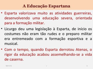 A Educação Espartana
• Esparta valorizava muito as atividades guerreiras,
desenvolvendo uma educação severa, orientada
para a formação militar.
• Licurgo deu uma legislação à Esparta, de início os
costumes não eram tão rudes e o preparo militar
era entremeado com a formação esportiva e a
musical.
• Com o tempo, quando Esparta derrotou Atenas, o
rigor da educação acabou assemelhando-se a vida
de caserna.
19/11/13

r

3

 