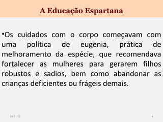 A Educação Espartana

•Os cuidados com o corpo começavam com
uma política de eugenia, prática de
melhoramento da espécie, que recomendava
fortalecer as mulheres para gerarem filhos
robustos e sadios, bem como abandonar as
crianças deficientes ou frágeis demais.

19/11/13

4

 