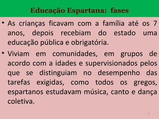 Educação Espartana: fases

• As crianças ficavam com a família até os 7
anos, depois recebiam do estado uma
educação pública e obrigatória.
• Viviam em comunidades, em grupos de
acordo com a idades e supervisionados pelos
que se distinguiam no desempenho das
tarefas exigidas, como todos os gregos,
espartanos estudavam música, canto e dança
coletiva.
5

 