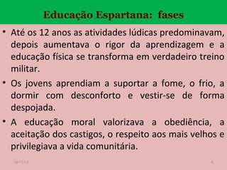 Educação Espartana: fases
• Até os 12 anos as atividades lúdicas predominavam,
depois aumentava o rigor da aprendizagem e a
educação física se transforma em verdadeiro treino
militar.
• Os jovens aprendiam a suportar a fome, o frio, a
dormir com desconforto e vestir-se de forma
despojada.
• A educação moral valorizava a obediência, a
aceitação dos castigos, o respeito aos mais velhos e
privilegiava a vida comunitária.
19/11/13

6

 