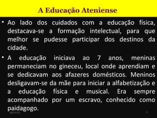 A Educação Ateniense
• Ao lado dos cuidados com a educação física,
destacava-se a formação intelectual, para que
melhor se pudesse participar dos destinos da
cidade.
• A educação iniciava ao 7 anos, meninas
permaneciam no gineceu, local onde aprendiam e
se dedicavam aos afazeres domésticos. Meninos
desligavam-se da mãe para iniciar a alfabetização e
a educação física e musical. Era sempre
acompanhado por um escravo, conhecido como
paidagogo.
19/11/13

7

 