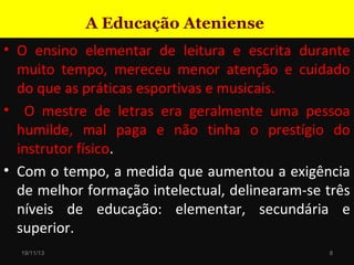 A Educação Ateniense
• O ensino elementar de leitura e escrita durante
muito tempo, mereceu menor atenção e cuidado
do que as práticas esportivas e musicais.
• O mestre de letras era geralmente uma pessoa
humilde, mal paga e não tinha o prestígio do
instrutor físico.
• Com o tempo, a medida que aumentou a exigência
de melhor formação intelectual, delinearam-se três
níveis de educação: elementar, secundária e
superior.
19/11/13

8

 