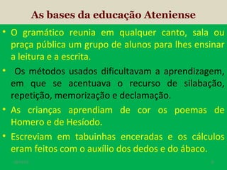 As bases da educação Ateniense
• O gramático reunia em qualquer canto, sala ou
praça pública um grupo de alunos para lhes ensinar
a leitura e a escrita.
• Os métodos usados dificultavam a aprendizagem,
em que se acentuava o recurso de silabação,
repetição, memorização e declamação.
• As crianças aprendiam de cor os poemas de
Homero e de Hesíodo.
• Escreviam em tabuinhas enceradas e os cálculos
eram feitos com o auxílio dos dedos e do ábaco.
19/11/13

9

 