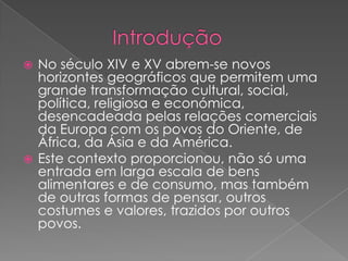              IntroduçãoNo século XIV e XV abrem-se novos horizontes geográficos que permitem uma grande transformação cultural, social, política, religiosa e económica, desencadeada pelas relações comerciais da Europa com os povos do Oriente, de África, da Ásia e da América. Este contexto proporcionou, não só uma entrada em larga escala de bens alimentares e de consumo, mas também de outras formas de pensar, outros costumes e valores, trazidos por outros povos.