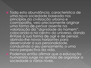 Toda esta abundância, característica de uma nova sociedade baseada nos princípios da civilização urbana e cosmopolita, veio precisamente originar uma forma de pensar assente na valorização da “dignidade do homem”, colocando-o no centro do universo, dando ênfase à sua forma de agir e de pensar, abrindo-lhe novos horizontes para desenvolver a sua personalidade, conduzindo o seu pensamento a uma nova perspectiva da vida.Podemos então afirmar que a educação humanista surge no sentido de organizar a sociedade a vários níveis. 