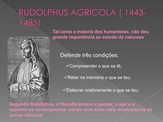 RUDOLPHUS AGRÍCOLA ( 1443-1485)Tal como a maioria dos humanistas, não deu grande importância ao estudo da naturezaDefende três condições:Compreender o que se lê;