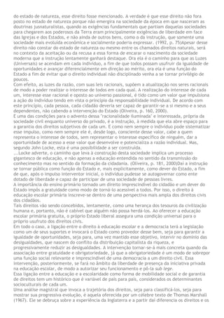 do estado de natureza, esse direito fosse mencionado. A verdade é que esse direito não fora
posto no estado de natureza porque não emergira na sociedade da época em que nasceram as
doutrinas jusnaturalistas, quando as exigências fundamentais que partiam daquelas sociedades
para chegarem aos poderosos da Terra eram principalmente exigências de liberdade em face
das Igrejas e dos Estados, e não ainda de outros bens, como o da instrução, que somente uma
sociedade mais evoluída econômica e socialmente poderia expressar. (1992, p. 75)Apesar desse
direito não constar do estado de natureza ou mesmo entre os chamados direitos naturais, será
no contexto da aceitação ou da recusa a essa forma de encarar o nascimento da sociedade
moderna que a instrução lentamente ganhará destaque. Ora ela é o caminho para que as Luzes
(Universais) se acendam em cada indivíduo, a fim de que todos possam usufruir da igualdade de
oportunidades e avançar diferencialmente em direção ao mérito, ora ela é uma função do
Estado a fim de evitar que o direito individual não disciplinado venha a se tornar privilégio de
poucos.
Com efeito, as luzes da razão, com suas leis racionais, supõem a atualização nos seres racionais
de modo a poder realizar o interesse de todos em cada qual. A realização do interesse de cada
um, interesse esse racional e oposto ao universo passional, é tido como um valor que impulsiona
a ação do indivíduo tendo em vista o princípio da responsabilidade individual. De acordo com
este princípio, cada pessoa, cada cidadão deveria ser capaz de garantir-se a si mesmo e a seus
dependentes, não cabendo a intervenção do Estado (Oliveira, p. 160, 2000).
E uma das condições para o advento dessa "racionalidade iluminada" e interessada, própria da
sociedade civil enquanto universo do privado, é a instrução, à medida que ela abre espaço para
a garantia dos direitos subjetivos de cada um. E como nem sempre o indivíduo pode sistematizar
esse impulso, como nem sempre ele é, desde logo, consciente desse valor, cabe a quem
representa o interesse de todos, sem representar o interesse específico de ninguém, dar a
oportunidade de acesso a esse valor que desenvolve e potencializa a razão individual. Mas,
segundo John Locke, esta é uma possibilidade a ser construída.
...Locke adverte, o caminho que leva à construção desta sociedade implica um processo
gigantesco de educação, e não apenas a educação entendida no sentido da transmissão do
conhecimento mas no sentido da formação da cidadania. (Oliveira, p. 181, 2000)Daí a instrução
se tornar pública como função do Estado e, mais explicitamente, como dever do Estado, a fim
de que, após o impulso interventor inicial, o indivíduo pudesse se autogovernar como ente
dotado de liberdade e capaz de participar de uma sociedade de pessoas livres.
A importância do ensino primário tornado um direito imprescindível do cidadão e um dever do
Estado impôs a gratuidade como modo de torná-lo acessível a todos. Por isso, o direito à
educação escolar primária inscreve-se dentro de uma perspectiva mais ampla dos direitos civis
dos cidadãos.
Tais direitos vão sendo concebidos, lentamente, como uma herança dos tesouros da civilização
humana e, portanto, não é cabível que alguém não possa herdá-los. Ao oferecer a educação
escolar primária gratuita, o próprio Estado liberal assegura uma condição universal para o
próprio usufruto dos direitos civis.
Em todo o caso, a ligação entre o direito à educação escolar e a democracia terá a legislação
como um de seus suportes e invocará o Estado como provedor desse bem, seja para garantir a
igualdade de oportunidades, seja para, uma vez mantido esse objetivo, intervir no domínio das
desigualdades, que nascem do conflito da distribuição capitalista da riqueza, e
progressivamente reduzir as desigualdades. A intervenção tornar-se-á mais concreta quando da
associação entre gratuidade e obrigatoriedade, já que a obrigatoriedade é um modo de sobrepor
uma função social relevante e imprescindível de uma democracia a um direito civil. Essa
intervenção, posteriormente, se fará no âmbito da liberdade de presença da iniciativa privada
na educação escolar, de modo a autorizar seu funcionamento e pô-la sub lege.
Essa ligação entre a educação e a escolaridade como forma de mobilidade social e de garantia
de direitos tem um histórico que é variável de país para país, considerados os determinantes
socioculturais de cada um.
Uma análise magistral que invoca a trajetória dos direitos, seja para classificá-los, seja para
mostrar sua progressiva evolução, é aquela oferecida por um célebre texto de Thomas Marshall
(1967). Ele se debruça sobre a experiência da Inglaterra e a partir daí diferencia os direitos e os
 