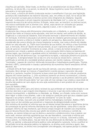 classifica por períodos. Desse modo, os direitos civis se estabeleceriam no século XVIII, os
políticos, no século XIX, e os sociais, no século XX. Nessa trajetória o autor fará referências à
educação e à instrução escolar.
Para o autor, a história do direito à educação escolar é semelhante à luta por uma legislação
protetora dos trabalhadores da indústria nascente, pois, em ambos os casos, foi no século XIX
que se lançaram as bases para os direitos sociais como integrantes da cidadania. Segundo
Marshall, "a educação é um pré-requisito necessário da liberdade civil" e, como tal, um pré-
requisito do exercício de outros direitos. O Estado, neste caso, ao interferir no contrato social,
não estava conflitando com os direitos civis. Afinal, esses devem ser utilizados por pessoas
inteligentes e de bom senso e, para tanto, segundo o autor, o ler e o escrever são
indispensáveis.
A educação das crianças está diretamente relacionada com a cidadania, e, quando o Estado
garante que todas as crianças serão educadas, este tem em mente, sem sombra de dúvida, as
exigências e a natureza da cidadania. Está tentando estimular o desenvolvimento de cidadãos
em formação. O direito à educação é um direito social de cidadania genuíno porque o objetivo
da educação durante a infância é moldar o adulto em perspectiva. Basicamente, deveria ser
considerado não como o direito da criança freqüentar a escola, mas como o direito do cidadão
adulto ter sido educado. (p. 73)Em outro momento de sua análise, ele reforça a tese iluminista
que, a instrução, deve ser objeto da coerção estatal, já que o ignorante perde as condições
reais de apreciar e escolher livremente as coisas. Afinal, a marca do homem burguês é a
autonomia com relação a poderes estranhos, e cuja concepção teórica básica se expressa em
normas legais, que instituem a igualdade entre os indivíduos e nas suas relações com as coisas.
O final do século XIX demonstra que, na experiência européia, a educação primária era gratuita
e obrigatória. A obrigatoriedade não só não era uma exceção ao laissez-faire, como era
justificada no sentido de a sociedade produzir pessoas com mentes maduras, minimamente
"iluminadas", capazes de constituir eleitorado esclarecido e trabalhadores qualificados. Thomas
Marshall (1967), comentando e citando o pensamento do economista liberal neoclássico Alfred
Marshall, diz:
…o Estado teria de fazer algum uso de sua força de coerção, caso seus ideais devessem ser
realizados. Deve obrigar as crianças a freqüentarem a escola porque o ignorante não pode
apreciar e, portanto, escolher livremente as boas coisas que diferenciam a vida de cavalheiros
daquela das classes operárias. […] Ele reconheceu somente um direito incontestável, o direito
de as crianças serem educadas, e neste único caso ele aprovou o uso de poderes coercivos pelo
Estado…(p. 60, 63)A ativação desta "luz" que cada um traz consigo e que amplia a capacidade de
escolha não poderia ser nem objeto de uma ação assistemática e nem produto de um acaso
bem-sucedido.
Como diz Bobbio (1986):
O problema mais difícil para uma teoria racional (ou que pretende ser racional) do Estado é o de
conciliar dois bens a que ninguém está disposto a renunciar e que são (como todos os bens
últimos) incompatíveis: a obediência e a liberdade. (p. 83)Mas, se o Estado, como ente racional,
deve seguir a razão e seus ditames, cabe a ele assegurar condições para que seus cidadãos ajam
segundo o seu próprio arbítrio, para o que são necessárias "as luzes da razão".
Avançando no tempo, mas com uma acuidade teórico-metodológica exemplar, Bobbio (1987)
deixa claro um dos sentidos que presidiram a imposição da obrigatoriedade escolar:
Esta tentativa de escolher as reformas que são ao mesmo tempo liberadoras e igualitárias deriva
da constatação de que há reformas liberadoras que não são igualitárias, como seria o caso de
qualquer reforma de tipo neoliberal, que oferece ampla margem de manobra aos empresários
para se desvencilharem dos vínculos que advêm da existência de sindicatos e comitês de
empresa, ao mesmo tempo em que se destina a aumentar a distância entre ricos e pobres; por
outro lado, existem reformas igualitárias que não são liberadoras, como toda a reforma que
introduz uma obrigação escolar, forçando todas as crianças a ir à escola, colocando a todos,
ricos e pobres, no mesmo plano, mas por meio de uma diminuição da liberdade. (p. 23)Marshall
(1967), ao apontar a educação primária pública como obrigatória e gratuita, torna a justificá-la:
No período inicial da educação pública na Inglaterra, os direitos eram mínimos e iguais. Mas,
como já observamos, ao direito veio corresponder uma obrigação, não apenas porque o cidadão
 