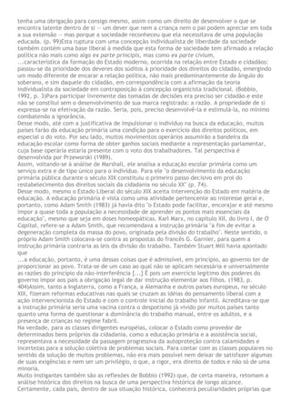 tenha uma obrigação para consigo mesmo, assim como um direito de desenvolver o que se
encontra latente dentro de si — um dever que nem a criança nem o pai podem apreciar em toda
a sua extensão — mas porque a sociedade reconheceu que ela necessitava de uma população
educada. (p. 99)Esta ruptura com uma concepção individualista de liberdade da sociedade
também contém uma base liberal à medida que esta forma de sociedade tem afirmado a relação
política não mais como algo ex parte principis, mas como ex parte civium,
...característica da formação do Estado moderno, ocorrida na relação entre Estado e cidadãos:
passou-se da prioridade dos deveres dos súditos à prioridade dos direitos do cidadão, emergindo
um modo diferente de encarar a relação política, não mais predominantemente do ângulo do
soberano, e sim daquele do cidadão, em correspondência com a afirmação da teoria
individualista da sociedade em contraposição à concepção organicista tradicional. (Bobbio,
1992, p. 3)Para participar livremente das tomadas de decisões era preciso ser cidadão e este
não se constitui sem o desenvolvimento de sua marca registrada: a razão. A propriedade de si
expressa-se na efetivação da razão. Seria, pois, preciso desenvolvê-la e estimulá-la, no mínimo
combatendo a ignorância.
Desse modo, até com a justificativa de impulsionar o indivíduo na busca da educação, muitos
países farão da educação primária uma condição para o exercício dos direitos políticos, em
especial o do voto. Por seu lado, muitos movimentos operários assumirão a bandeira da
educação escolar como forma de obter ganhos sociais mediante a representação parlamentar,
cuja base operária estaria presente com o voto dos trabalhadores. Tal perspectiva é
desenvolvida por Przeworski (1989).
Assim, voltando-se à análise de Marshall, ele analisa a educação escolar primária como um
serviço extra e de tipo único para o indivíduo. Para ele "o desenvolvimento da educação
primária pública durante o século XIX constituiu o primeiro passo decisivo em prol do
restabelecimento dos direitos sociais da cidadania no século XX" (p. 74).
Desse modo, mesmo o Estado Liberal do século XIX aceita intervenção do Estado em matéria de
educação. A educação primária é vista como uma atividade pertencente ao interesse geral e,
portanto, como Adam Smith (1983) já havia dito "o Estado pode facilitar, encorajar e até mesmo
impor a quase toda a população a necessidade de aprender os pontos mais essenciais da
educação", mesmo que seja em doses homeopáticas. Karl Marx, no capítulo XII, do livro I, de O
Capital, refere-se a Adam Smith, que recomendava a instrução primária "a fim de evitar a
degeneração completa da massa do povo, originada pela divisão do trabalho". Neste sentido, o
próprio Adam Smith colocava-se contra as propostas do francês G. Garnier, para quem a
instrução primária contraria as leis da divisão do trabalho. Também Stuart Mill havia apontado
que
...a educação, portanto, é uma dessas coisas que é admissível, em princípio, ao governo ter de
proporcionar ao povo. Trata-se de um caso ao qual não se aplicam necessária e universalmente
as razões do princípio da não-interferência [...] É pois um exercício legítimo dos poderes do
governo impor aos pais a obrigação legal de dar instrução elementar aos filhos. (1983, p.
404)Assim, tanto a Inglaterra, como a França, a Alemanha e outros países europeus, no século
XIX, fizeram reformas educativas nas quais se cruzam as idéias do pensamento liberal com a
ação intervencionista do Estado e com o controle inicial do trabalho infantil. Acreditava-se que
a instrução primária seria uma vacina contra o despotismo já vivido por muitos países tanto
quanto uma forma de questionar a dominância do trabalho manual, entre os adultos, e a
presença de crianças no regime fabril.
Na verdade, para as classes dirigentes européias, colocar o Estado como provedor de
determinados bens próprios da cidadania, como a educação primária e a assistência social,
representava a necessidade da passagem progressiva da autoproteção contra calamidades e
incertezas para a solução coletiva de problemas sociais. Para contar com as classes populares no
sentido da solução de muitos problemas, não era mais possível nem deixar de satisfazer algumas
de suas exigências e nem ser um privilégio, o que, a rigor, era direito de todos e não só de uma
minoria.
Muito instigantes também são as reflexões de Bobbio (1992) que, de certa maneira, retomam a
análise histórica dos direitos na busca de uma perspectiva histórica de longo alcance.
Certamente, cada país, dentro de sua situação histórica, conhecerá peculiaridades próprias que
 