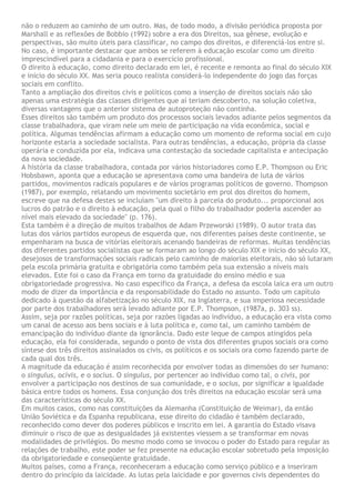 não o reduzem ao caminho de um outro. Mas, de todo modo, a divisão periódica proposta por
Marshall e as reflexões de Bobbio (1992) sobre a era dos Direitos, sua gênese, evolução e
perspectivas, são muito úteis para classificar, no campo dos direitos, e diferenciá-los entre si.
No caso, é importante destacar que ambos se referem à educação escolar como um direito
imprescindível para a cidadania e para o exercício profissional.
O direito à educação, como direito declarado em lei, é recente e remonta ao final do século XIX
e início do século XX. Mas seria pouco realista considerá-lo independente do jogo das forças
sociais em conflito.
Tanto a ampliação dos direitos civis e políticos como a inserção de direitos sociais não são
apenas uma estratégia das classes dirigentes que aí teriam descoberto, na solução coletiva,
diversas vantagens que o anterior sistema de autoproteção não continha.
Esses direitos são também um produto dos processos sociais levados adiante pelos segmentos da
classe trabalhadora, que viram nele um meio de participação na vida econômica, social e
política. Algumas tendências afirmam a educação como um momento de reforma social em cujo
horizonte estaria a sociedade socialista. Para outras tendências, a educação, própria da classe
operária e conduzida por ela, indicava uma contestação da sociedade capitalista e antecipação
da nova sociedade.
A história da classe trabalhadora, contada por vários historiadores como E.P. Thompson ou Eric
Hobsbawn, aponta que a educação se apresentava como uma bandeira de luta de vários
partidos, movimentos radicais populares e de vários programas políticos de governo. Thompson
(1987), por exemplo, relatando um movimento societário em prol dos direitos do homem,
escreve que na defesa destes se incluíam "um direito à parcela do produto... proporcional aos
lucros do patrão e o direito à educação, pela qual o filho do trabalhador poderia ascender ao
nível mais elevado da sociedade" (p. 176).
Esta também é a direção de muitos trabalhos de Adam Przeworski (1989). O autor trata das
lutas dos vários partidos europeus de esquerda que, nos diferentes países deste continente, se
empenharam na busca de vitórias eleitorais acenando bandeiras de reformas. Muitas tendências
dos diferentes partidos socialistas que se formaram ao longo do século XIX e início do século XX,
desejosos de transformações sociais radicais pelo caminho de maiorias eleitorais, não só lutaram
pela escola primária gratuita e obrigatória como também pela sua extensão a níveis mais
elevados. Este foi o caso da França em torno da gratuidade do ensino médio e sua
obrigatoriedade progressiva. No caso específico da França, a defesa da escola laica era um outro
modo de dizer da importância e da responsabilidade do Estado no assunto. Todo um capítulo
dedicado à questão da alfabetização no século XIX, na Inglaterra, e sua imperiosa necessidade
por parte dos trabalhadores será levado adiante por E.P. Thompson, (1987a, p. 303 ss).
Assim, seja por razões políticas, seja por razões ligadas ao indivíduo, a educação era vista como
um canal de acesso aos bens sociais e à luta política e, como tal, um caminho também de
emancipação do indivíduo diante da ignorância. Dado este leque de campos atingidos pela
educação, ela foi considerada, segundo o ponto de vista dos diferentes grupos sociais ora como
síntese dos três direitos assinalados os civis, os políticos e os sociais ora como fazendo parte de
cada qual dos três.
A magnitude da educação é assim reconhecida por envolver todas as dimensões do ser humano:
o singulus, ocivis, e o socius. O singulus, por pertencer ao indivíduo como tal, o civis, por
envolver a participação nos destinos de sua comunidade, e o socius, por significar a igualdade
básica entre todos os homens. Essa conjunção dos três direitos na educação escolar será uma
das características do século XX.
Em muitos casos, como nas constituições da Alemanha (Constituição de Weimar), da então
União Soviética e da Espanha republicana, esse direito do cidadão é também declarado,
reconhecido como dever dos poderes públicos e inscrito em lei. A garantia do Estado visava
diminuir o risco de que as desigualdades já existentes viessem a se transformar em novas
modalidades de privilégios. Do mesmo modo como se invocou o poder do Estado para regular as
relações de trabalho, este poder se fez presente na educação escolar sobretudo pela imposição
da obrigatoriedade e conseqüente gratuidade.
Muitos países, como a França, reconheceram a educação como serviço público e a inseriram
dentro do princípio da laicidade. As lutas pela laicidade e por governos civis dependentes do
 