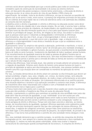contrato social deram oportunidade para que a escola pública para todos se constituísse
verdadeiro apoio da construção da nacionalidade e do acesso ao sistema eleitoral.
Hoje, em boa parte dos países europeus e mesmo latino-americanos, a discussão do direito à
educação escolar já se coloca do ponto de vista do que Bobbio (1992) chama de
especificação. Na verdade, trata-se do direito à diferença, em que se mesclam as questões de
gênero com as de etnia e credo, entre outras. A presença de imigrantes provindos em boa parte
das ex-colônias da Europa repõe não só o tema da tolerância como o da submissão dos cidadãos
ao conjunto das leis nacionais.
A dialética entre o direito à igualdade e o direito à diferença na educação escolar como dever
do Estado e direito do cidadão não é uma relação simples. De um lado, é preciso fazer a defesa
da igualdade como princípio de cidadania, da modernidade e do republicanismo. A igualdade é o
princípio tanto da não-discriminação quanto ela é o foco pelo qual homens lutaram para
eliminar os privilégios de sangue, de etnia, de religião ou de crença. Ela ainda é o norte pelo
qual as pessoas lutam para ir reduzindo as desigualdades e eliminando as diferenças
discriminatórias. Mas isto não é fácil, já que a heterogeneidade é visível, é sensível e
imediatamente perceptível, o que não ocorre com a igualdade. Logo, a relação entre a
diferença e a heterogeneidade é mais direta e imediata do que a que se estabelece entre a
igualdade e a diferença.
O pensamento "único" ou empírico não aprecia a abstração, preferindo o manifesto, o visível, o
palpável. O empírico é necessário e mesmo "porta" de entrada para uma realidade ontológica
mais ampla. Esta realidade é o gênero humano, da qual procede o reconhecimento da igualdade
básica de todos os seres humanos, fundamento da dignidade de toda e qualquer pessoa humana.
É do reconhecimento da igualdade essencial de todas as pessoas do gênero humano que se
nutriram todas as teses da cidadania e da democracia. Sem esse reconhecimento e respeito por
ele, estão abertas portas e janelas para a entrada de todas as formas de racismo e correlatos de
que o século XX deu trágicas provas.
A defesa das diferenças, hoje tornada atual, não subsiste se levada adiante em prejuízo ou sob
a negação da igualdade. Estamos assim diante do homem como pessoa humana em quem o
princípio de igualdade se aplica sem discriminações ou distinções, mas estamos também ante o
homem concreto cuja situação deve ser considerada no momento da aplicação da norma
universal.
Por isso, os Estados democráticos de direito zelam em assinalar as discriminações que devem ser
sempre proibidas: origem, raça, sexo, religião, cor, crença. Ao mesmo tempo, seria absurdo
pensar um igualitarismo, uma igualdade absoluta, de modo a impor uniformemente as leis sobre
todos os sujeitos e em todas as situações. Um tratamento diferenciado só se justifica perante
uma situação objetiva e racional e cuja aplicação considere o contexto mais amplo. A diferença
de tratamento deve estar relacionada com o objeto e com a finalidade da lei e ser
suficientemente clara e lógica para a justificar.
A França ilustra bem este ponto com o caso dos foulards (véus) usados por jovens muçulmanas,
cujos pais têm proibido a freqüência das filhas em aulas de educação física1.
Contudo, o pensamento e a política que caminham no sentido de uma sociedade mais justa não
pode abrir mão do princípio da igualdade, a cuja "visibilidade" só se tem acesso por uma
reflexão teórica. A não-aceitação da igualdade básica entre todos os seres humanos e o direito a
um acesso qualificado aos bens sociais e políticos conduzem a uma consagração "caolha" ou
muito perigosa do direito à diferença. Porque sem esta base concreta e abstrata, ao mesmo
tempo, do reconhecimento da igualdade, qualquer diferença apontada como substantiva pode
se erigir em princípio hierárquico superior dos que não comungam da mesma diferença. Em
nossos dias, a negação de categorias universais, porque tidas como aistóricas ou totalitárias,
tem dado lugar a uma absolutização do princípio do pequeno, da subjetividade, do privado e da
diferença. E isso torna mais problemático o caminho de uma sociedade menos desigual e mais
justa.
Ora, essa realidade demonstra que o caminho europeu, no sentido das conquistas de direitos
consagrados em lei, nem sempre foi o mesmo dos países que conheceram a dura realidade da
colonização. E, mesmo no meio dos países colonizados, ainda resta avaliar o impacto
sociocultural da colonização quando acompanhada de escravatura. A conquista do direito à
 