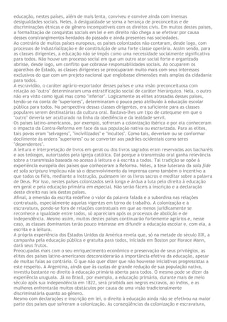 educação, nestes países, além de mais lenta, conviveu e convive ainda com imensas
desigualdades sociais. Neles, à desigualdade se soma a herança de preconceitos e de
discriminações étnicas e de gênero incompatíveis com os direitos civis. Em muitos destes países,
a formalização de conquistas sociais em lei e em direito não chega a se efetivar por causa
desses constrangimentos herdados do passado e ainda presentes nas sociedades.
Ao contrário de muitos países europeus, os países colonizados não contaram, desde logo, com
processos de industrialização e de constituição de uma forte classe operária. Assim sendo, para
as classes dirigentes, a educação não se impôs como uma necessidade socialmente significativa
para todos. Não houve um processo social em que um outro ator social forte e organizado
abrisse, desde logo, um conflito que cobrasse responsabilidades sociais. Ao ocuparem os
aparelhos de Estado, as classes dirigentes se preocuparam muito mais com seus interesses
exclusivos do que com um projeto nacional que englobasse dimensões mais amplas da cidadania
para todos.
A escravidão, o caráter agrário-exportador desses países e uma visão preconceituosa com
relação ao "outro" determinaram uma estratificação social de caráter hierárquico. Nela, o outro
não era visto como igual mas como "inferior". Logicamente as elites atrasadas desses países,
tendo-se na conta de "superiores", determinaram o pouco peso atribuído à educação escolar
pública para todos. Na perspectiva dessas classes dirigentes, era suficiente para as classes
populares serem destinatárias da cultura oral. Bastava-lhes um tipo de catequese em que o
"outro" deveria ser aculturado na linha da obediência e da lealdade servil.
Os países latino-americanos, por exemplo, sofreram a colonização ibérica e por ela conheceram
o impacto da Contra-Reforma em face da sua população nativa ou escravizada. Para as elites,
tais povos eram "selvagens", "incivilizados" e "incultos". Como tais, deveriam ou se conformar
docilmente às ordens "superiores" ou se converter aos padrões ocidentais como seres
"dependentes".
A leitura e interpretação de livros em geral ou dos livros sagrados eram reservadas aos bacharéis
e aos teólogos, autorizados pela Igreja católica. Daí porque a transmissão oral ganha relevância
sobre a transmissão baseada no acesso à leitura e à escrita a todos. Tal tradição se opõe à
experiência européia dos países que conheceram a Reforma. Neles, a tese luterana da sola fide
et sola scriptura implicou não só o desenvolvimento da imprensa como também o incentivo a
que todos os fiéis, mediante a instrução, pudessem ler os livros sacros e meditar sobre a palavra
de Deus. Por isso, nestes países colonizados será longa e árdua a luta pelo direito à educação
em geral e pela educação primária em especial. Não serão fáceis a inscrição e a declaração
deste direito nas leis destes países.
Afinal, a emersão da escrita redefine o valor da palavra falada e a subordina nas relações
contratuais, especialmente aquelas vigentes em torno do trabalho. A colonização e a
escravatura, pondo-se fora de relações contratuais em que ao menos juridicamente se
reconhece a igualdade entre todos, só apareciam após os processos de abolição e de
independência. Mesmo assim, muitos destes países continuarão fortemente agrários e, nesse
caso, as classes dominantes terão pouco interesse em difundir a educação escolar e, com ela, a
escrita e a leitura.
A própria experiência dos Estados Unidos da América revela que, só na metade do século XIX, a
campanha pela educação pública e gratuita para todos, iniciada em Boston por Horace Mann,
dará seus frutos.
Preocupadas mais com o seu enriquecimento econômico e preservação de seus privilégios, as
elites dos países latino-americanos desconsiderarão a importância efetiva da educação, apesar
de muitas falas ao contrário. O que não quer dizer que não houvesse iniciativas progressistas a
este respeito. A Argentina, ainda que às custas de grande redução de sua população nativa,
investiu bastante no direito à educação primária aberta para todos. O mesmo pode se dizer da
experiência uruguaia. Já no Brasil, por exemplo, a educação primária, durante mais de meio
século após sua independência em 1822, será proibida aos negros escravos, ao índios, e as
mulheres enfrentarão muitos obstáculos por causa de uma visão tradicionalmente
discriminatória quanto ao gênero.
Mesmo com declarações e inscrição em lei, o direito à educação ainda não se efetivou na maior
parte dos países que sofreram a colonização. As conseqüências da colonização e escravatura,
 