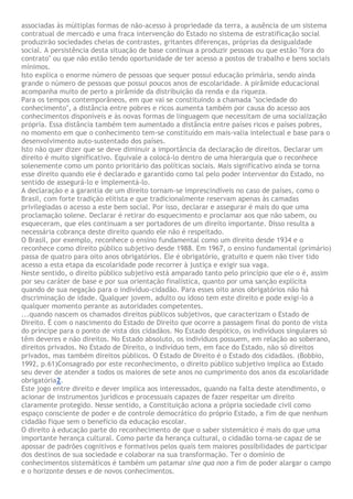 associadas às múltiplas formas de não-acesso à propriedade da terra, a ausência de um sistema
contratual de mercado e uma fraca intervenção do Estado no sistema de estratificação social
produzirão sociedades cheias de contrastes, gritantes diferenças, próprias da desigualdade
social. A persistência desta situação de base continua a produzir pessoas ou que estão "fora do
contrato" ou que não estão tendo oportunidade de ter acesso a postos de trabalho e bens sociais
mínimos.
Isto explica o enorme número de pessoas que sequer possui educação primária, sendo ainda
grande o número de pessoas que possui poucos anos de escolaridade. A pirâmide educacional
acompanha muito de perto a pirâmide da distribuição da renda e da riqueza.
Para os tempos contemporâneos, em que vai se constituindo a chamada "sociedade do
conhecimento", a distância entre pobres e ricos aumenta também por causa do acesso aos
conhecimentos disponíveis e às novas formas de linguagem que necessitam de uma socialização
própria. Essa distância também tem aumentado a distância entre países ricos e países pobres,
no momento em que o conhecimento tem-se constituído em mais-valia intelectual e base para o
desenvolvimento auto-sustentado dos países.
Isto não quer dizer que se deve diminuir a importância da declaração de direitos. Declarar um
direito é muito significativo. Equivale a colocá-lo dentro de uma hierarquia que o reconhece
solenemente como um ponto prioritário das políticas sociais. Mais significativo ainda se torna
esse direito quando ele é declarado e garantido como tal pelo poder interventor do Estado, no
sentido de assegurá-lo e implementá-lo.
A declaração e a garantia de um direito tornam-se imprescindíveis no caso de países, como o
Brasil, com forte tradição elitista e que tradicionalmente reservam apenas às camadas
privilegiadas o acesso a este bem social. Por isso, declarar e assegurar é mais do que uma
proclamação solene. Declarar é retirar do esquecimento e proclamar aos que não sabem, ou
esqueceram, que eles continuam a ser portadores de um direito importante. Disso resulta a
necessária cobrança deste direito quando ele não é respeitado.
O Brasil, por exemplo, reconhece o ensino fundamental como um direito desde 1934 e o
reconhece como direito público subjetivo desde 1988. Em 1967, o ensino fundamental (primário)
passa de quatro para oito anos obrigatórios. Ele é obrigatório, gratuito e quem não tiver tido
acesso a esta etapa da escolaridade pode recorrer à justiça e exigir sua vaga.
Neste sentido, o direito público subjetivo está amparado tanto pelo princípio que ele o é, assim
por seu caráter de base e por sua orientação finalística, quanto por uma sanção explícita
quando de sua negação para o indivíduo-cidadão. Para esses oito anos obrigatórios não há
discriminação de idade. Qualquer jovem, adulto ou idoso tem este direito e pode exigi-lo a
qualquer momento perante as autoridades competentes.
...quando nascem os chamados direitos públicos subjetivos, que caracterizam o Estado de
Direito. É com o nascimento do Estado de Direito que ocorre a passagem final do ponto de vista
do príncipe para o ponto de vista dos cidadãos. No Estado despótico, os indivíduos singulares só
têm deveres e não direitos. No Estado absoluto, os indivíduos possuem, em relação ao soberano,
direitos privados. No Estado de Direito, o indivíduo tem, em face do Estado, não só direitos
privados, mas também direitos públicos. O Estado de Direito é o Estado dos cidadãos. (Bobbio,
1992, p.61)Consagrado por este reconhecimento, o direito público subjetivo implica ao Estado
seu dever de atender a todos os maiores de sete anos no cumprimento dos anos da escolaridade
obrigatória2.
Este jogo entre direito e dever implica aos interessados, quando na falta deste atendimento, o
acionar de instrumentos jurídicos e processuais capazes de fazer respeitar um direito
claramente protegido. Nesse sentido, a Constituição aciona a própria sociedade civil como
espaço consciente de poder e de controle democrático do próprio Estado, a fim de que nenhum
cidadão fique sem o benefício da educação escolar.
O direito à educação parte do reconhecimento de que o saber sistemático é mais do que uma
importante herança cultural. Como parte da herança cultural, o cidadão torna-se capaz de se
apossar de padrões cognitivos e formativos pelos quais tem maiores possibilidades de participar
dos destinos de sua sociedade e colaborar na sua transformação. Ter o domínio de
conhecimentos sistemáticos é também um patamar sine qua non a fim de poder alargar o campo
e o horizonte desses e de novos conhecimentos.
 