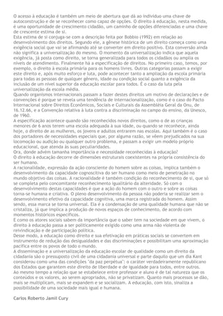 O acesso à educação é também um meio de abertura que dá ao indivíduo uma chave de
autoconstrução e de se reconhecer como capaz de opções. O direito à educação, nesta medida,
é uma oportunidade de crescimento cidadão, um caminho de opções diferenciadas e uma chave
de crescente estima de si.
Esta estima de si conjuga-se com a descrição feita por Bobbio (1992) em relação ao
desenvolvimento dos direitos. Segundo ele, a gênese histórica de um direito começa como uma
exigência social que vai se afirmando até se converter em direito positivo. Esta conversão ainda
não significa a universalização do mesmo. O momento da universalização indica que aquela
exigência, já posta como direito, se torna generalizada para todos os cidadãos ou amplia os
níveis de atendimento. Finalmente há a especificação de direitos. No primeiro caso, temos, por
exemplo, o direito à escola primária para os homens livres. Outras categorias passam a exigir
este direito e, após muito esforço e luta, pode acontecer tanto a ampliação da escola primária
para todas as pessoas de qualquer gênero, idade ou condição social quanto a exigência da
inclusão de um nível superior da educação escolar para todos. É o caso da luta pela
universalização da escola média.
Quando organismos internacionais passam a fazer destes direitos um motivo de declarações e de
convenções é porque se revela uma tendência de internacionalização, como é o caso do Pacto
Internacional sobre Direitos Econômicos, Sociais e Culturais da Assembléia Geral da Onu, de
16.12.66, e a Convenção relativa à luta contra a discriminação no campo do ensino, da Unesco,
de 1960.
A especificação acontece quando são reconhecidos novos direitos, como o de as crianças
menores de 6 anos terem uma escola adequada à sua idade, ou quando se reconhece, ainda
hoje, o direito de as mulheres, os jovens e adultos entrarem nas escolas. Aqui também é o caso
dos portadores de necessidades especiais que, por alguma razão, se vêem prejudicados na sua
locomoção ou audição ou qualquer outro problema, e passam a exigir um modelo próprio
educacional, que atenda às suas peculiaridades.
Ora, donde advém tamanha importância e necessidade reconhecidas à educação?
O direito à educação decorre de dimensões estruturais coexistentes na própria consistência do
ser humano.
A racionalidade, expressão da ação consciente do homem sobre as coisas, implica também o
desenvolvimento da capacidade cognoscitiva do ser humano como meio de penetração no
mundo objetivo das coisas. A racionalidade é também condição do reconhecimento de si, que só
se completa pelo concomitante reconhecimento igualitário da alteridade. Só com o
desenvolvimento destas capacidades é que a ação do homem com o outro e sobre as coisas
torna-se humana e criativa. O pleno desenvolvimento da pessoa não poderia se realizar sem o
desenvolvimento efetivo da capacidade cognitiva, uma marca registrada do homem. Assim
sendo, essa marca se torna universal. Ela é a condensação de uma qualidade humana que não se
cristaliza, já que implica a produção de novos espaços de conhecimento, de acordo com
momentos históricos específicos.
E como os atores sociais sabem da importância que o saber tem na sociedade em que vivem, o
direito à educação passa a ser politicamente exigido como uma arma não violenta de
reivindicação e de participação política.
Desse modo, a educação como direito e sua efetivação em práticas sociais se convertem em
instrumento de redução das desigualdades e das discriminações e possibilitam uma aproximação
pacífica entre os povos de todo o mundo.
A disseminação e a universalização da educação escolar de qualidade como um direito da
cidadania são o pressuposto civil de uma cidadania universal e parte daquilo que um dia Kant
considerou como uma das condições "da paz perpétua": o caráter verdadeiramente republicano
dos Estados que garantem este direito de liberdade e de igualdade para todos, entre outros.
Ao mesmo tempo a relação que se estabelece entre professor e aluno é de tal natureza que os
conteúdos e os valores, ao serem apropriados, não se privatizam. Quanto mais processos se dão,
mais se multiplicam, mais se expandem e se socializam. A educação, com isto, sinaliza a
possibilidade de uma sociedade mais igual e humana.

Carlos Roberto Jamil Cury
 