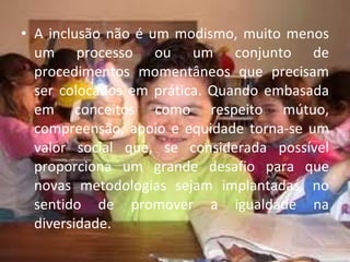 A inclusão não é um modismo, muito menos um processo ou um conjunto de procedimentos momentâneos que precisam ser colocados em prática. Quando embasada em conceitos como respeito mútuo, compreensão, apoio e equidade torna-se um valor social que, se considerada possível proporciona um grande desafio para que novas metodologias sejam implantadas, no sentido de promover a igualdade na diversidade. 