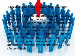 Dificuldade em se incluir: problemas encontrados No Brasil, tanto no sistema estadual quanto no federal, há inúmeras diretrizes políticas com o intuito de promover uma reforma nos conceitos de inclusão escolar, porém, esta reforma tem sua implantação comprometida por falta de uma avaliação efetiva. Informações importantes como quem é, e qual a situação educacional dos alunos atendidos apresentam-se incompletas ou não são confiáveis. 