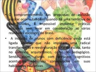 O comprometimento das propostas de inclusão escolar ocorre também quando há uma tentativa de padronizá-las. É impossível implantar práticas inclusivas sem levar em consideração as várias realidades escolares do Brasil. A inclusão de alunos com deficiência ainda está ligada àquelas que não implicam uma radical transformação e reestruturação total da escola, tanto no contexto arquitetônico, como no pedagógico. Sendo assim, alunos com prejuízos cognitivos acentuados não são considerados em suas habilidades educativas. 