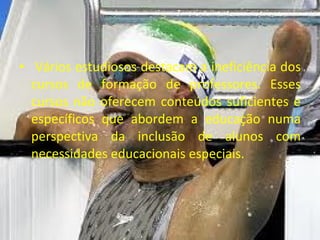 Vários estudiosos destacam a ineficiência dos cursos de formação de professores. Esses cursos não oferecem conteúdos suficientes e específicos que abordem a educação numa perspectiva da inclusão de alunos com necessidades educacionais especiais. 