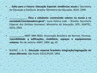 ,  Salto para o Futuro: Educação Especial: tendências atuais  / Secretaria de Educação a Distância. Brasília: Ministério da Educação, SEED, 1999. ,  Ética e cidadania: construindo valores na escola e na sociedade/coordenadora-geral ”: Lucia Helena Lodi. – Brasília: Secretaria Especial dos Direitos Humanos: Ministério da Educação, SEIF, SEMTEC, SEED, 2003. ,  ABNT NBR 9050, Associação Brasileira de Normas Técnicas. A cessibilidade a edificações, mobiliário, espaços e equipamentos urbanos . Rio de Janeiro: ABNT, 2004. pg. 02 BUENO, J. G. S..  Educação especial brasileira integração/segregação do aluno diferente . São Paulo: EDUC/PUSP, 1993. 