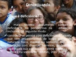 Conceituando O que é deficiência? O mais recente documento conceitua deficiência, na perspectiva da  educação inclusiva, do seguinte modo: considera-se pessoa com deficiência é “aquela que tem impedimentos de longo prazo, de natureza física, mental ou sensorial que, em interação com diversas barreiras, podem ter restringida sua participação plena e efetiva na escola e na sociedade”(BRASIL, 2007 pag. 9).   