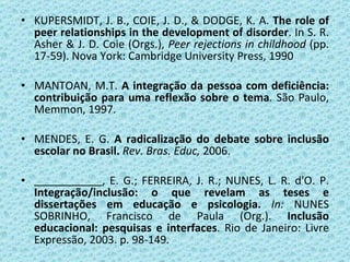 KUPERSMIDT, J. B., COIE, J. D., & DODGE, K. A.  The role of peer relationships in the development of disorder . In S. R. Asher & J. D. Coie (Orgs.),  Peer rejections in childhood   (pp. 17-59).  Nova York: Cambridge University Press, 1990   MANTOAN, M.T.  A integração da pessoa com deficiência: contribuição para uma reflexão sobre o tema .  São Paulo, Memmon, 1997.   MENDES, E. G.  A radicalização do debate sobre inclusão escolar no Brasil.   Rev. Bras. Educ,  2006. , E. G.; FERREIRA, J. R.; NUNES, L. R. d'O. P.  Integração/inclusão: o que revelam as teses e dissertações em educação e psicologia.  In:  NUNES SOBRINHO, Francisco de Paula (Org.).  Inclusão educacional: pesquisas e interfaces . Rio de Janeiro: Livre Expressão, 2003. p. 98-149. 