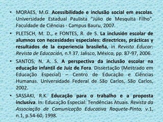   MORAES, M.G.  Acessibilidade e inclusão social em escolas .  Universidade Estadual Paulista   “Júlio de Mesquita Filho”. Faculdade de Ciências - Campus Bauru, 2007. PLETSCH, M. D., e FONTES, R. de S.  La inclusión escolar de alumnos con necesidades especiales: directrices, prácticas y resultados de la experiencia brasileña , in  Revista Educar: Revista de Educación,  n.º 37. Jalisco, México, pp. 87-97, 2006. SANTOS, N. A. S.  A perspectiva da inclusão escolar na educação infantil de Juiz de Fora . Dissertação (Mestrado em Educação Especial) – Centro de Educação e Ciências Humanas. Universidade Federal de São Carlos, São Carlos, 2002.    SASSAKI, R.K.  Educação para o trabalho e a proposta inclusiva . In: Educação Especial: Tendências Atuais.  Revista da Associação de Comunicação Educativa Roquete-Pinto,  v.1, n.1, p.54-60, 1998. 