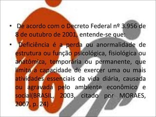 De acordo com o Decreto Federal nº 3.956 de 8 de outubro de 2001, entende-se que: Deficiência é a perda ou anormalidade de estrutura ou função psicológica, fisiológica ou anatômica, temporária ou permanente, que limita a capacidade de exercer uma ou mais atividades essenciais da vida diária, causada ou agravada pelo ambiente econômico e social(BRASIL, 2003, citado por MORAES, 2007, p. 24) 