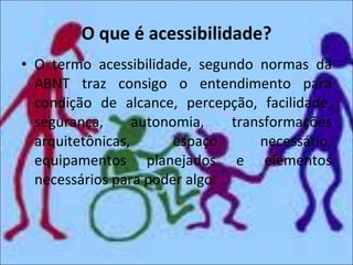 O que é acessibilidade? O termo acessibilidade, segundo normas da ABNT traz consigo o entendimento para condição de alcance, percepção, facilidade, segurança, autonomia, transformações arquitetônicas, espaço necessário, equipamentos planejados e elementos necessários para poder algo. 