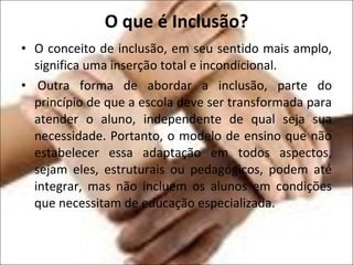O que é Inclusão? O conceito de inclusão, em seu sentido mais amplo, significa uma inserção total e incondicional.   Outra forma de abordar a inclusão, parte do princípio de que a escola deve ser transformada para atender o aluno, independente de qual seja sua necessidade. Portanto, o modelo de ensino que não estabelecer essa adaptação em todos aspectos, sejam eles, estruturais ou pedagógicos, podem até integrar, mas não incluem os alunos em condições que necessitam de educação especializada. 