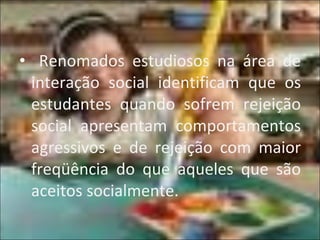 Renomados estudiosos na área de interação social identificam que os estudantes quando sofrem rejeição social apresentam comportamentos agressivos e de rejeição com maior freqüência do que aqueles que são aceitos socialmente. 