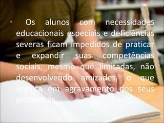 Os alunos com necessidades educacionais especiais e deficiências severas ficam impedidos de praticar e expandir suas competências sociais, mesmo que limitadas, não desenvolvendo amizades, o que implica em agravamento dos seus problemas.  