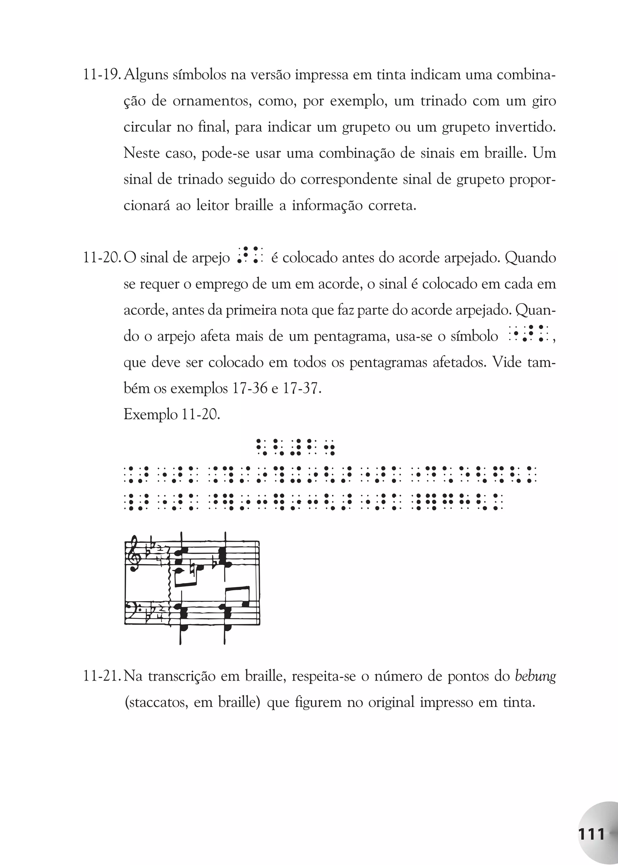 11-19. Alguns símbolos na versão impressa em tinta indicam uma combina-
      ção de ornamentos, como, por exemplo, um trinado com um giro
      circular no final, para indicar um grupeto ou um grupeto invertido.
      Neste caso, pode-se usar uma combinação de sinais em braille. Um
      sinal de trinado seguido do correspondente sinal de grupeto propor-
      cionará ao leitor braille a informação correta.


11-20. O sinal de arpejo >k é colocado antes do acorde arpejado. Quando
      se requer o emprego de um em acorde, o sinal é colocado em cada em
      acorde, antes da primeira nota que faz parte do acorde arpejado. Quan-
      do o arpejo afeta mais de um pentagrama, usa-se o símbolo    ">k,
      que deve ser colocado em todos os pentagramas afetados. Vide tam-
      bém os exemplos 17-36 e 17-37.
      Exemplo 11-20.




11-21. Na transcrição em braille, respeita-se o número de pontos do bebung
      (staccatos, em braille) que figurem no original impresso em tinta.




                                                                               111
 