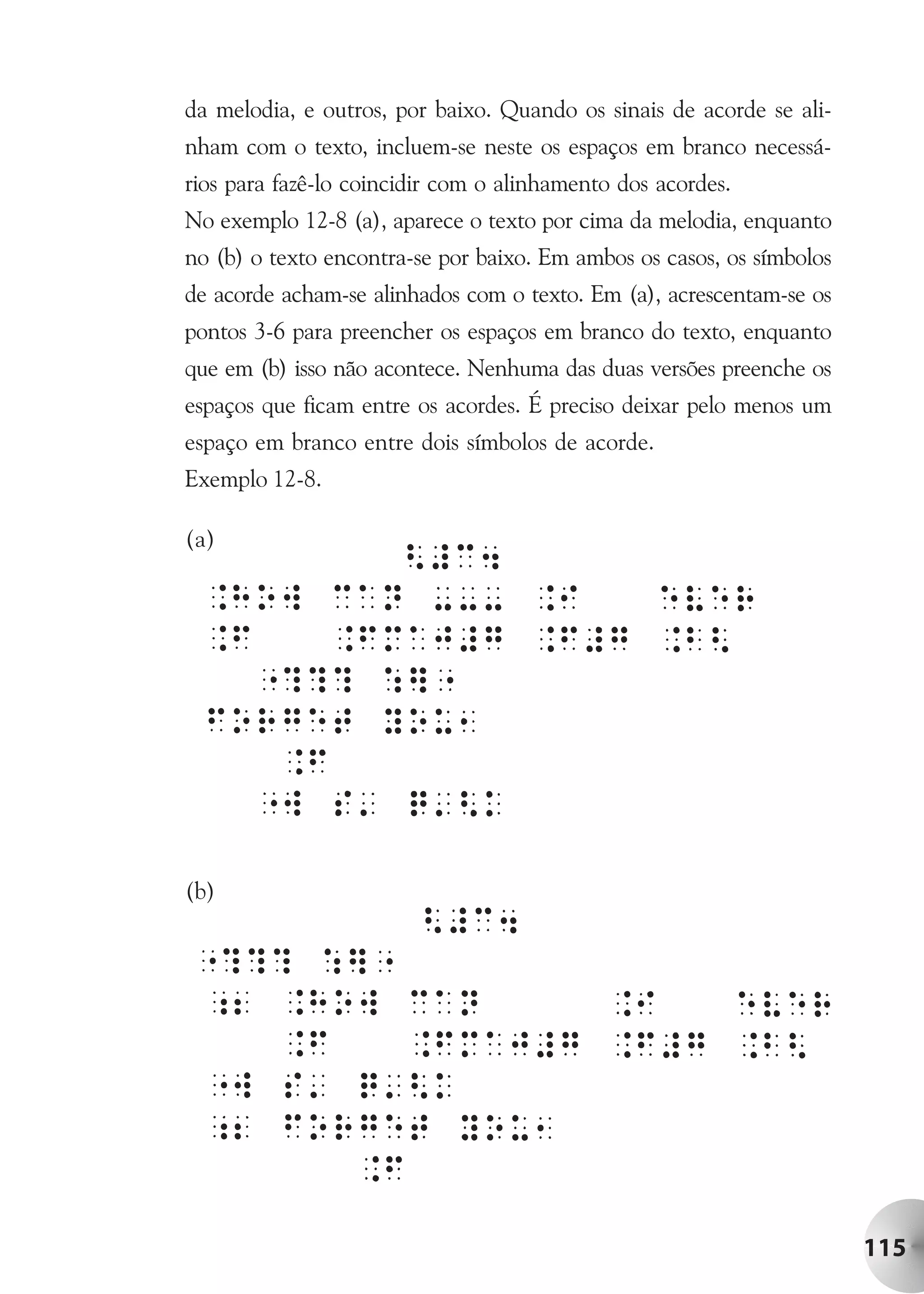 da melodia, e outros, por baixo. Quando os sinais de acorde se ali-
nham com o texto, incluem-se neste os espaços em branco necessá-
rios para fazê-lo coincidir com o alinhamento dos acordes.
No exemplo 12-8 (a), aparece o texto por cima da melodia, enquanto
no (b) o texto encontra-se por baixo. Em ambos os casos, os símbolos
de acorde acham-se alinhados com o texto. Em (a), acrescentam-se os
pontos 3-6 para preencher os espaços em branco do texto, enquanto
que em (b) isso não acontece. Nenhuma das duas versões preenche os
espaços que ficam entre os acordes. É preciso deixar pelo menos um
espaço em branco entre dois símbolos de acorde.
Exemplo 12-8.

(a)




(b)




                                                                       115
 