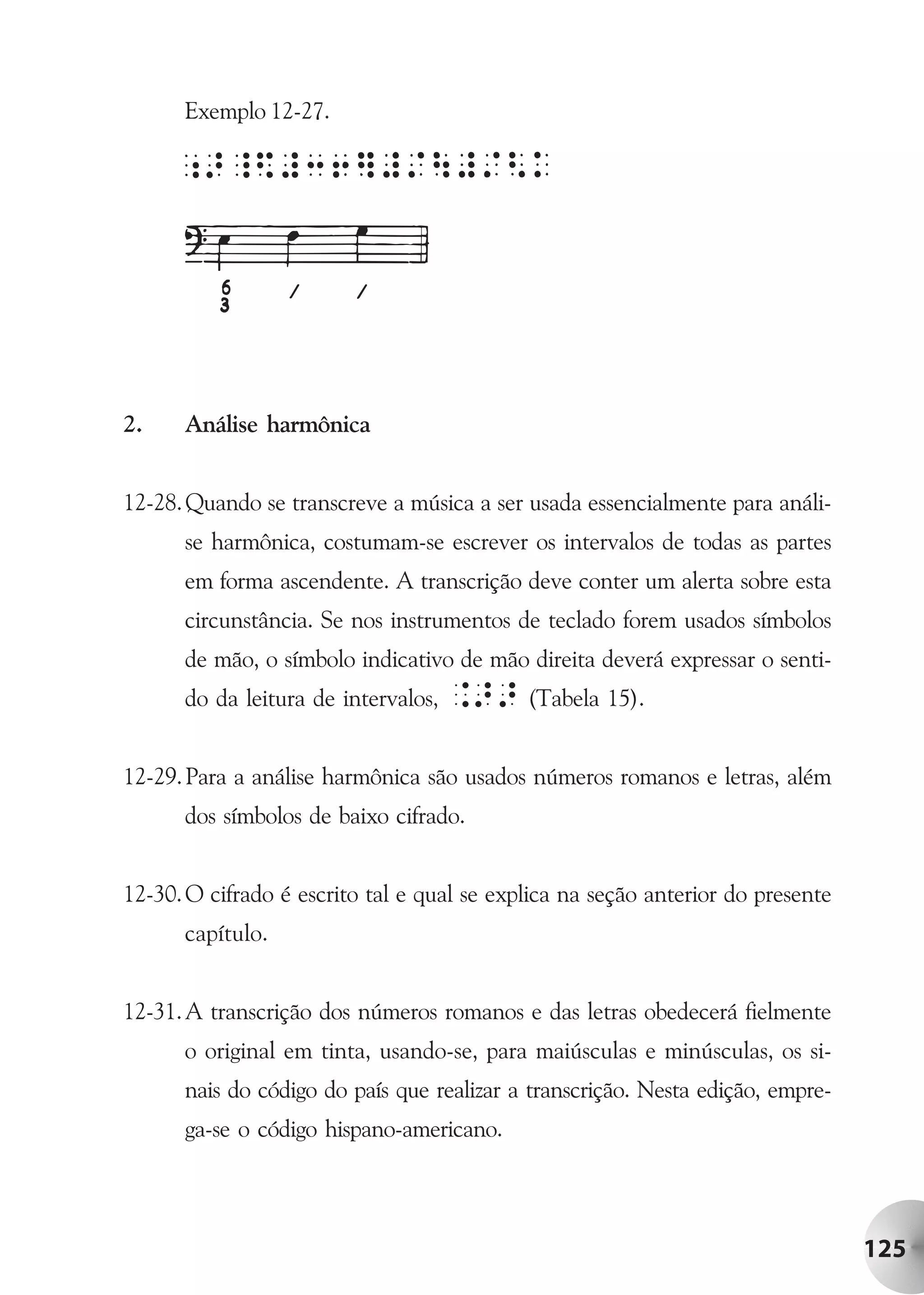 Exemplo 12-27.




2.    Análise harmônica


12-28. Quando se transcreve a música a ser usada essencialmente para análi-
      se harmônica, costumam-se escrever os intervalos de todas as partes
      em forma ascendente. A transcrição deve conter um alerta sobre esta
      circunstância. Se nos instrumentos de teclado forem usados símbolos
      de mão, o símbolo indicativo de mão direita deverá expressar o senti-
      do da leitura de intervalos,   .>> (Tabela 15).

12-29. Para a análise harmônica são usados números romanos e letras, além
      dos símbolos de baixo cifrado.


12-30. O cifrado é escrito tal e qual se explica na seção anterior do presente
      capítulo.


12-31. A transcrição dos números romanos e das letras obedecerá fielmente
      o original em tinta, usando-se, para maiúsculas e minúsculas, os si-
      nais do código do país que realizar a transcrição. Nesta edição, empre-
      ga-se o código hispano-americano.




                                                                                 125
 