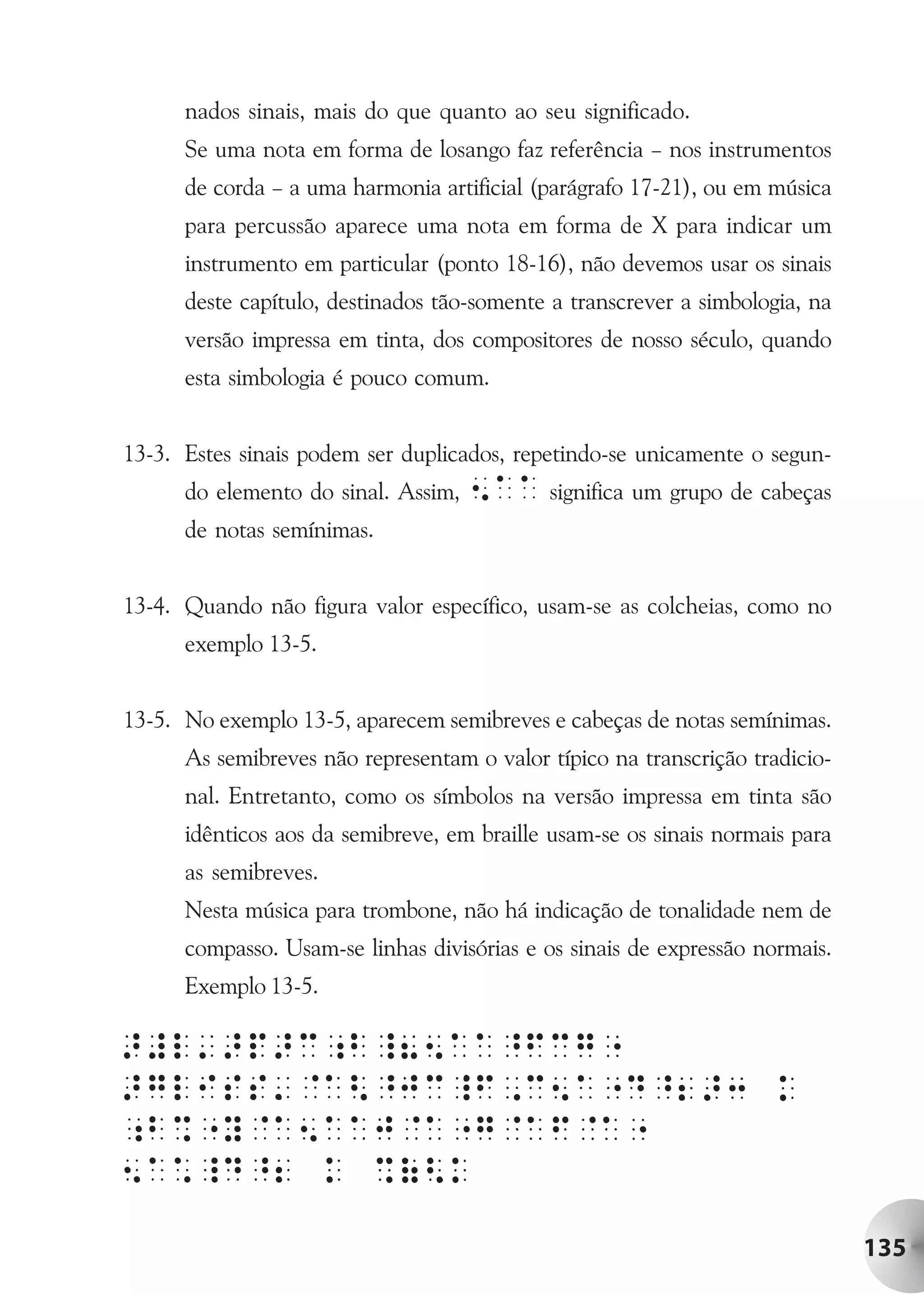 nados sinais, mais do que quanto ao seu significado.
      Se uma nota em forma de losango faz referência – nos instrumentos
      de corda – a uma harmonia artificial (parágrafo 17-21), ou em música
      para percussão aparece uma nota em forma de X para indicar um
      instrumento em particular (ponto 18-16), não devemos usar os sinais
      deste capítulo, destinados tão-somente a transcrever a simbologia, na
      versão impressa em tinta, dos compositores de nosso século, quando
      esta simbologia é pouco comum.


13-3. Estes sinais podem ser duplicados, repetindo-se unicamente o segun-
      do elemento do sinal. Assim,   5AA significa um grupo de cabeças
      de notas semínimas.


13-4. Quando não figura valor específico, usam-se as colcheias, como no
      exemplo 13-5.


13-5. No exemplo 13-5, aparecem semibreves e cabeças de notas semínimas.
      As semibreves não representam o valor típico na transcrição tradicio-
      nal. Entretanto, como os símbolos na versão impressa em tinta são
      idênticos aos da semibreve, em braille usam-se os sinais normais para
      as semibreves.
      Nesta música para trombone, não há indicação de tonalidade nem de
      compasso. Usam-se linhas divisórias e os sinais de expressão normais.
      Exemplo 13-5.




                                                                              135
 