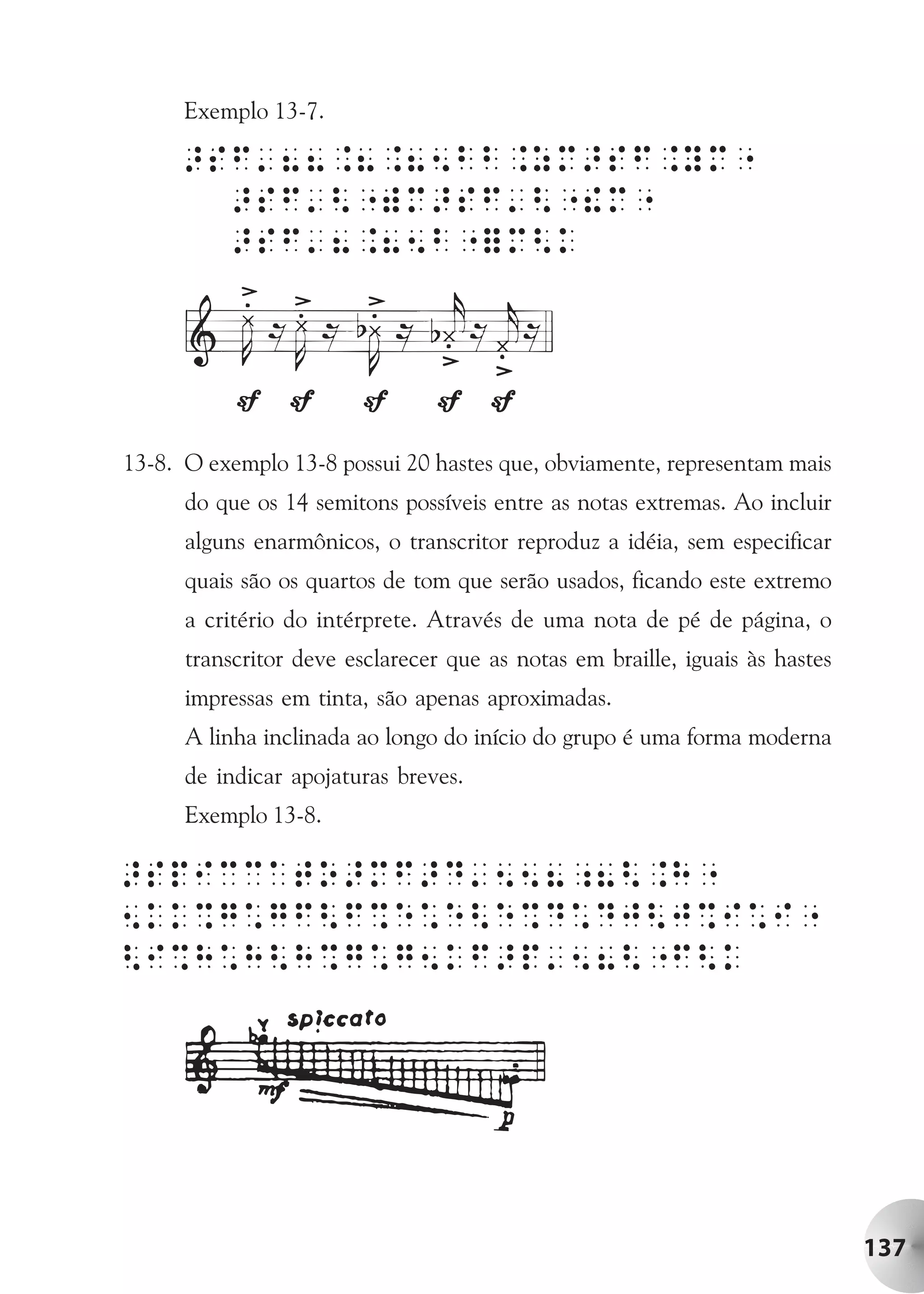 Exemplo 13-7.




13-8. O exemplo 13-8 possui 20 hastes que, obviamente, representam mais
      do que os 14 semitons possíveis entre as notas extremas. Ao incluir
      alguns enarmônicos, o transcritor reproduz a idéia, sem especificar
      quais são os quartos de tom que serão usados, ficando este extremo
      a critério do intérprete. Através de uma nota de pé de página, o
      transcritor deve esclarecer que as notas em braille, iguais às hastes
      impressas em tinta, são apenas aproximadas.
      A linha inclinada ao longo do início do grupo é uma forma moderna
      de indicar apojaturas breves.
      Exemplo 13-8.




                                                                              137
 
