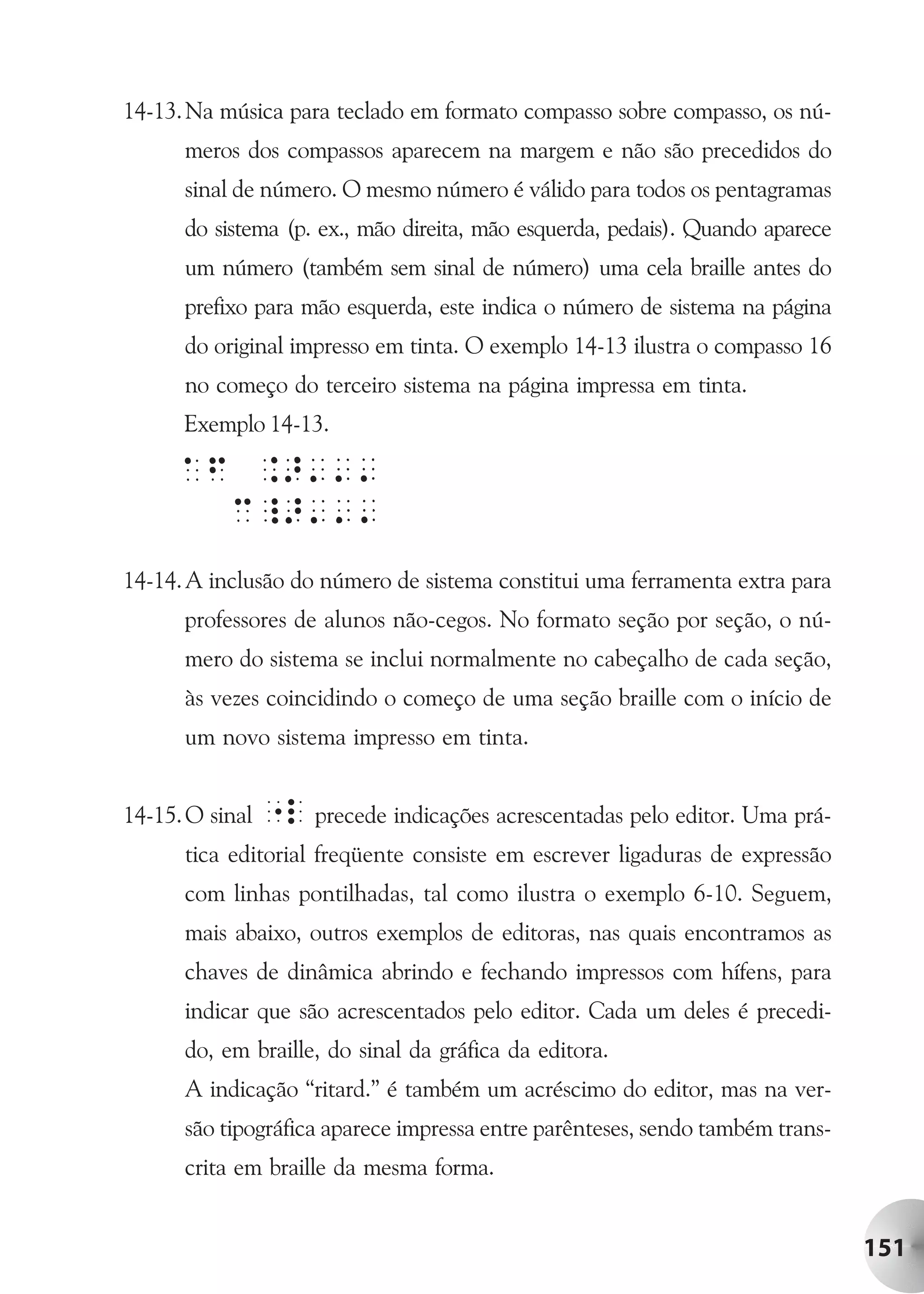 14-13. Na música para teclado em formato compasso sobre compasso, os nú-
      meros dos compassos aparecem na margem e não são precedidos do
      sinal de número. O mesmo número é válido para todos os pentagramas
      do sistema (p. ex., mão direita, mão esquerda, pedais). Quando aparece
      um número (também sem sinal de número) uma cela braille antes do
      prefixo para mão esquerda, este indica o número de sistema na página
      do original impresso em tinta. O exemplo 14-13 ilustra o compasso 16
      no começo do terceiro sistema na página impressa em tinta.
      Exemplo 14-13.




14-14. A inclusão do número de sistema constitui uma ferramenta extra para
      professores de alunos não-cegos. No formato seção por seção, o nú-
      mero do sistema se inclui normalmente no cabeçalho de cada seção,
      às vezes coincidindo o começo de uma seção braille com o início de
      um novo sistema impresso em tinta.


14-15. O sinal "l precede indicações acrescentadas pelo editor. Uma prá-
      tica editorial freqüente consiste em escrever ligaduras de expressão
      com linhas pontilhadas, tal como ilustra o exemplo 6-10. Seguem,
      mais abaixo, outros exemplos de editoras, nas quais encontramos as
      chaves de dinâmica abrindo e fechando impressos com hífens, para
      indicar que são acrescentados pelo editor. Cada um deles é precedi-
      do, em braille, do sinal da gráfica da editora.
      A indicação “ritard.” é também um acréscimo do editor, mas na ver-
      são tipográfica aparece impressa entre parênteses, sendo também trans-
      crita em braille da mesma forma.


                                                                               151
 