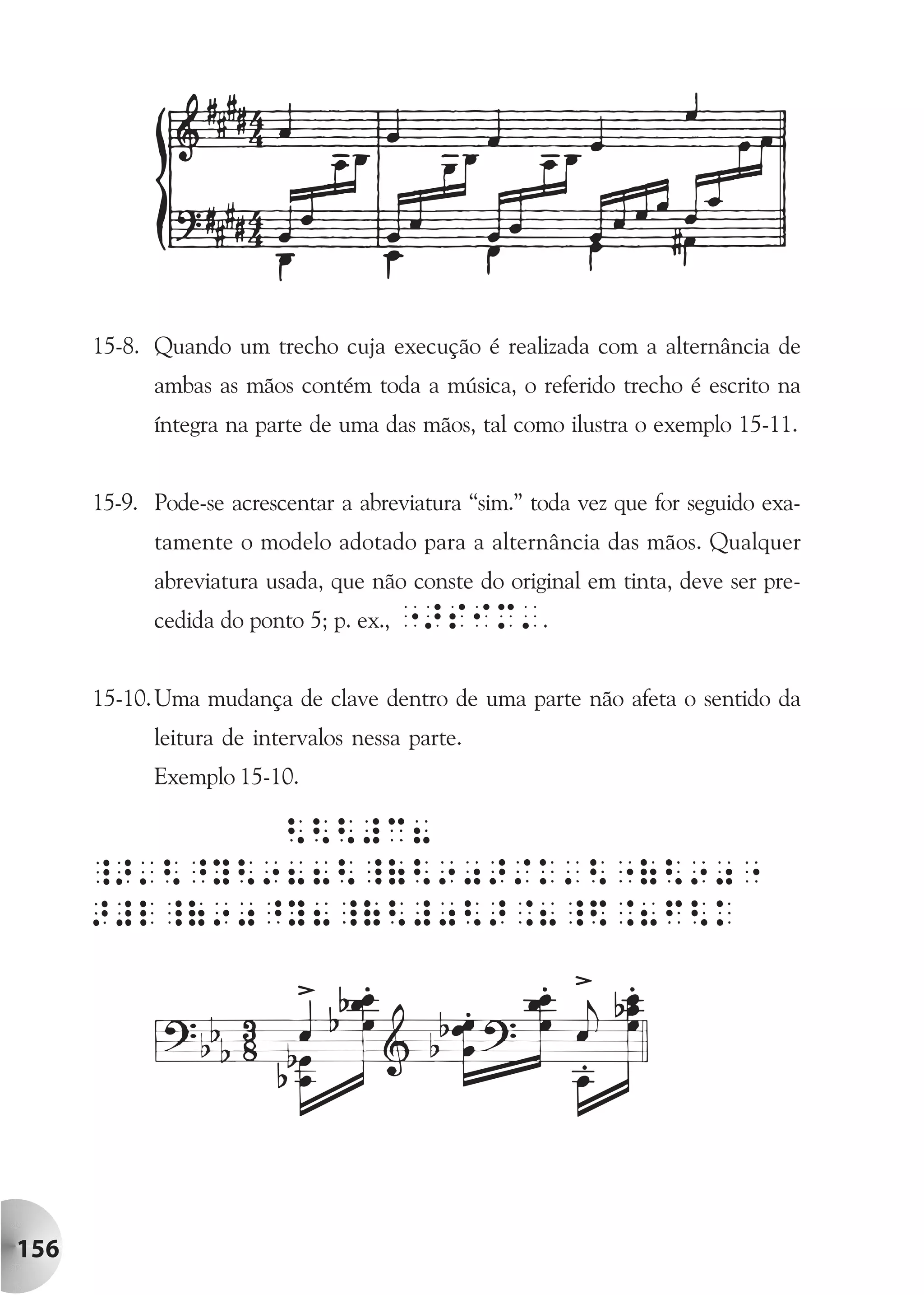 15-8. Quando um trecho cuja execução é realizada com a alternância de
            ambas as mãos contém toda a música, o referido trecho é escrito na
            íntegra na parte de uma das mãos, tal como ilustra o exemplo 15-11.


      15-9. Pode-se acrescentar a abreviatura “sim.” toda vez que for seguido exa-
            tamente o modelo adotado para a alternância das mãos. Qualquer
            abreviatura usada, que não conste do original em tinta, deve ser pre-
            cedida do ponto 5; p. ex., ">siM'.


      15-10. Uma mudança de clave dentro de uma parte não afeta o sentido da
            leitura de intervalos nessa parte.
            Exemplo 15-10.




156
 