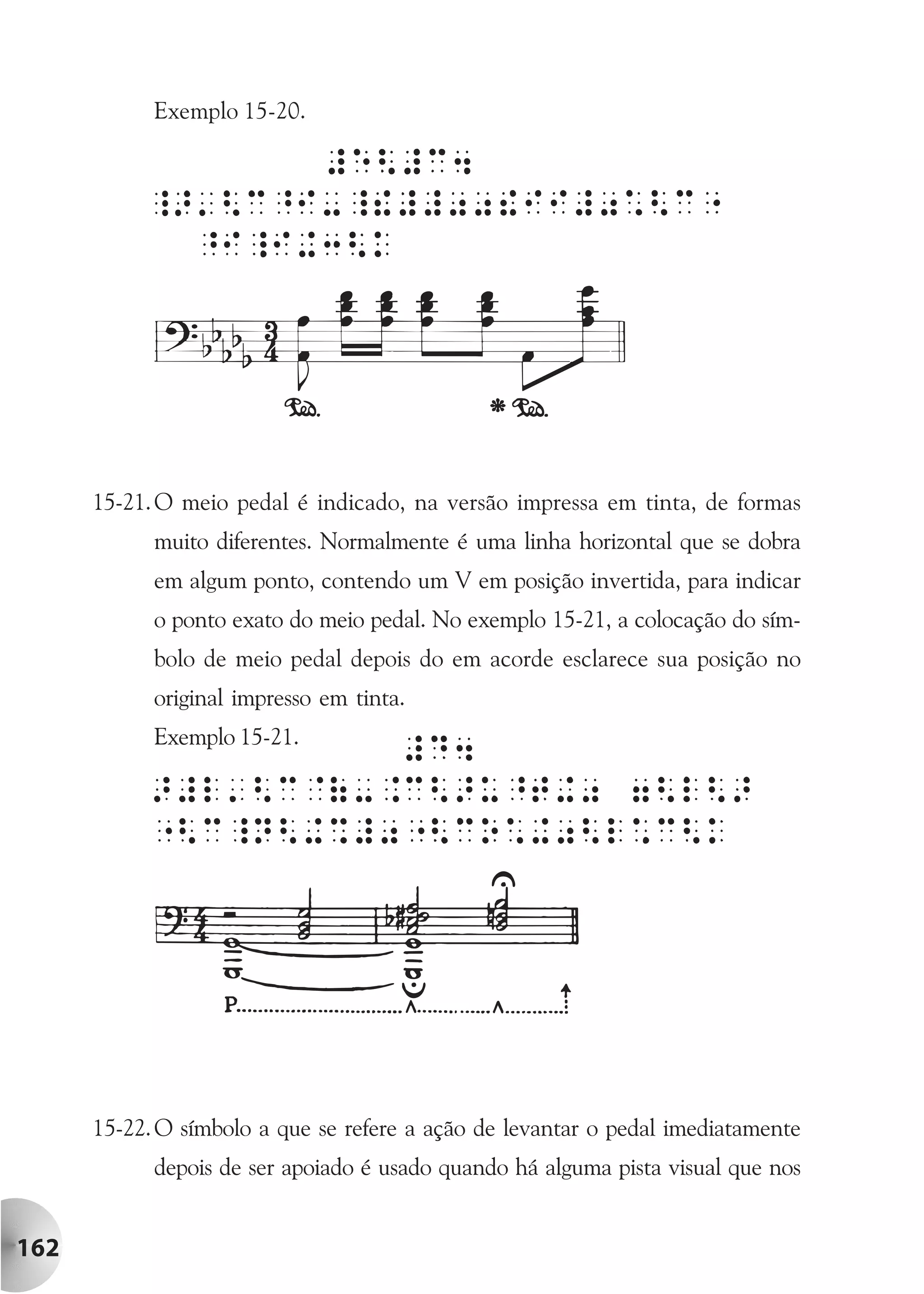 Exemplo 15-20.




      15-21. O meio pedal é indicado, na versão impressa em tinta, de formas
            muito diferentes. Normalmente é uma linha horizontal que se dobra
            em algum ponto, contendo um V em posição invertida, para indicar
            o ponto exato do meio pedal. No exemplo 15-21, a colocação do sím-
            bolo de meio pedal depois do em acorde esclarece sua posição no
            original impresso em tinta.
            Exemplo 15-21.




      15-22. O símbolo a que se refere a ação de levantar o pedal imediatamente
            depois de ser apoiado é usado quando há alguma pista visual que nos


162
 