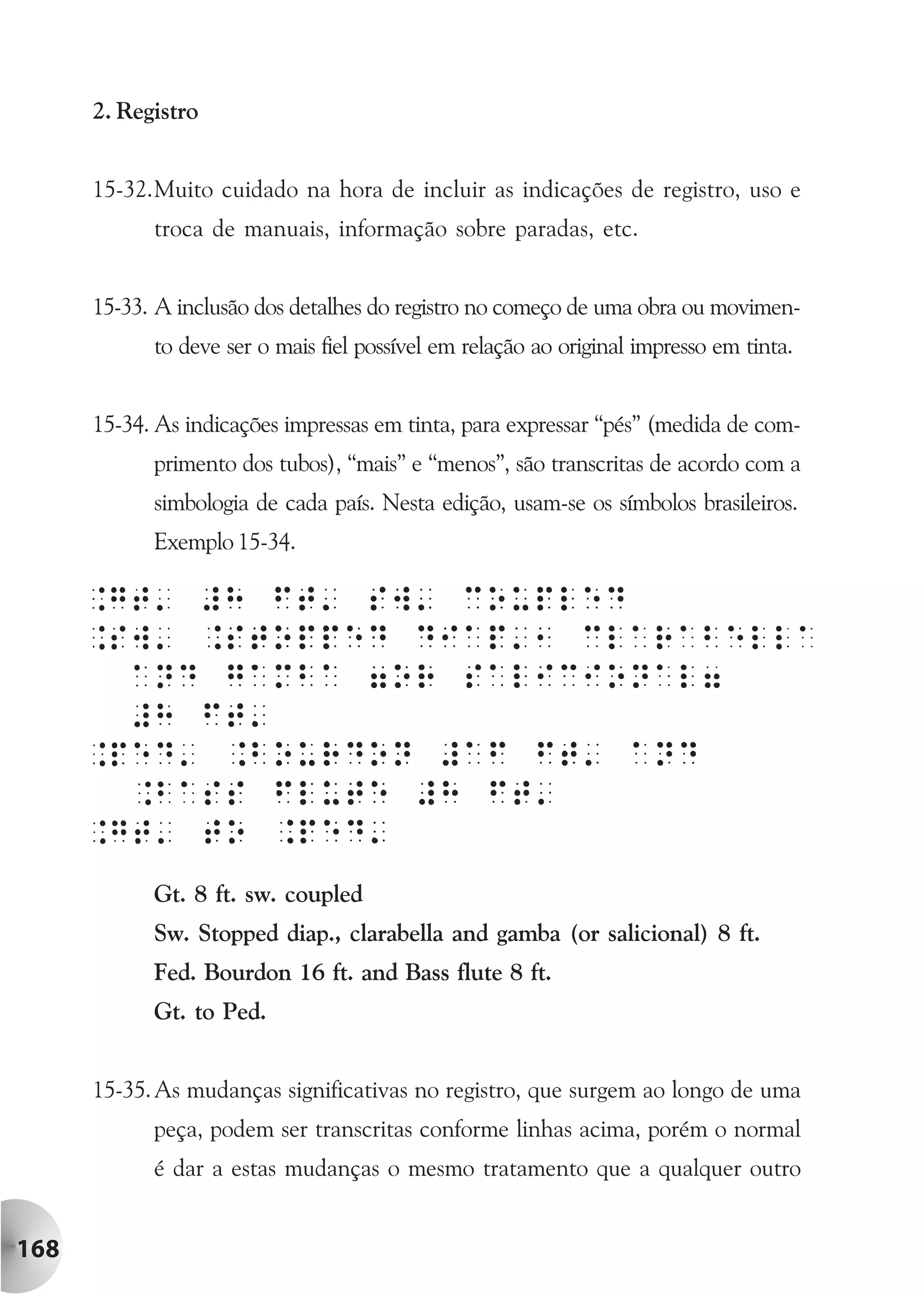 2. Registro


      15-32.Muito cuidado na hora de incluir as indicações de registro, uso e
            troca de manuais, informação sobre paradas, etc.


      15-33. A inclusão dos detalhes do registro no começo de uma obra ou movimen-
            to deve ser o mais fiel possível em relação ao original impresso em tinta.


      15-34. As indicações impressas em tinta, para expressar “pés” (medida de com-
            primento dos tubos), “mais” e “menos”, são transcritas de acordo com a
            simbologia de cada país. Nesta edição, usam-se os símbolos brasileiros.
            Exemplo 15-34.




            Gt. 8 ft. sw. coupled
            Sw. Stopped diap., clarabella and gamba (or salicional) 8 ft.
            Fed. Bourdon 16 ft. and Bass flute 8 ft.
            Gt. to Ped.


      15-35. As mudanças significativas no registro, que surgem ao longo de uma
            peça, podem ser transcritas conforme linhas acima, porém o normal
            é dar a estas mudanças o mesmo tratamento que a qualquer outro


168
 