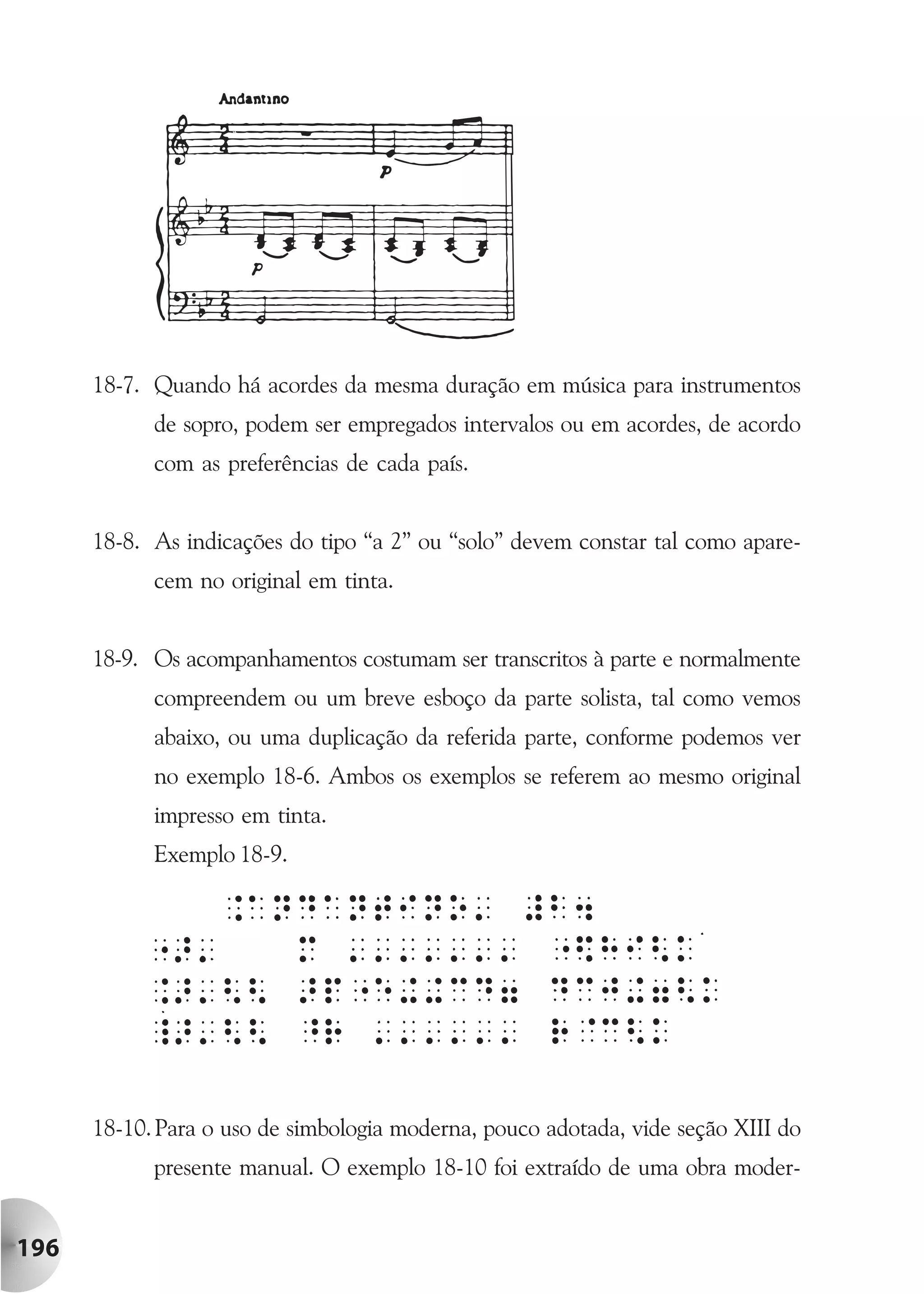 18-7. Quando há acordes da mesma duração em música para instrumentos
            de sopro, podem ser empregados intervalos ou em acordes, de acordo
            com as preferências de cada país.


      18-8. As indicações do tipo “a 2” ou “solo” devem constar tal como apare-
            cem no original em tinta.


      18-9. Os acompanhamentos costumam ser transcritos à parte e normalmente
            compreendem ou um breve esboço da parte solista, tal como vemos
            abaixo, ou uma duplicação da referida parte, conforme podemos ver
            no exemplo 18-6. Ambos os exemplos se referem ao mesmo original
            impresso em tinta.
            Exemplo 18-9.




      18-10. Para o uso de simbologia moderna, pouco adotada, vide seção XIII do
            presente manual. O exemplo 18-10 foi extraído de uma obra moder-


196
 
