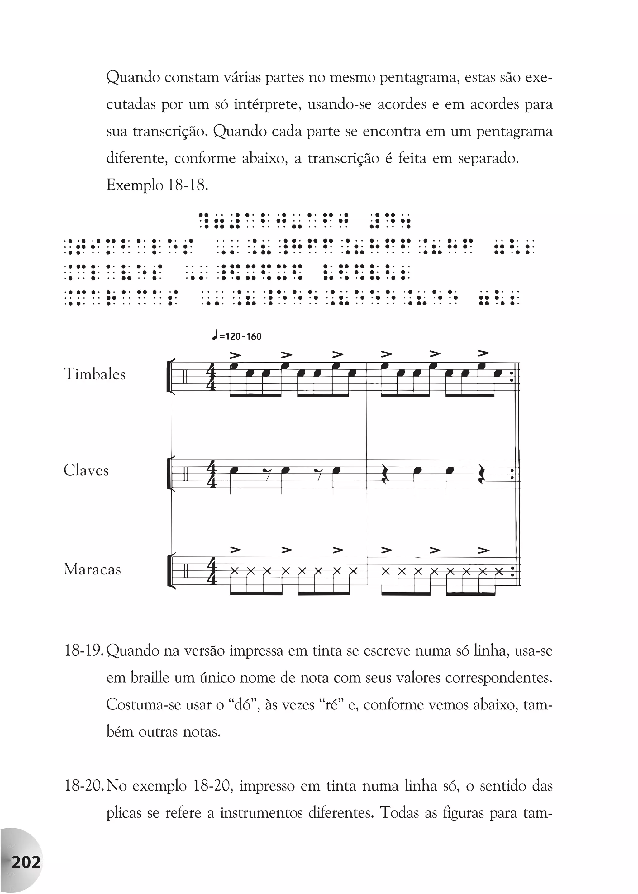 Quando constam várias partes no mesmo pentagrama, estas são exe-
            cutadas por um só intérprete, usando-se acordes e em acordes para
            sua transcrição. Quando cada parte se encontra em um pentagrama
            diferente, conforme abaixo, a transcrição é feita em separado.
            Exemplo 18-18.




      Timbales




      Claves




      Maracas



      18-19. Quando na versão impressa em tinta se escreve numa só linha, usa-se
            em braille um único nome de nota com seus valores correspondentes.
            Costuma-se usar o “dó”, às vezes “ré” e, conforme vemos abaixo, tam-
            bém outras notas.


      18-20. No exemplo 18-20, impresso em tinta numa linha só, o sentido das
            plicas se refere a instrumentos diferentes. Todas as figuras para tam-


202
 