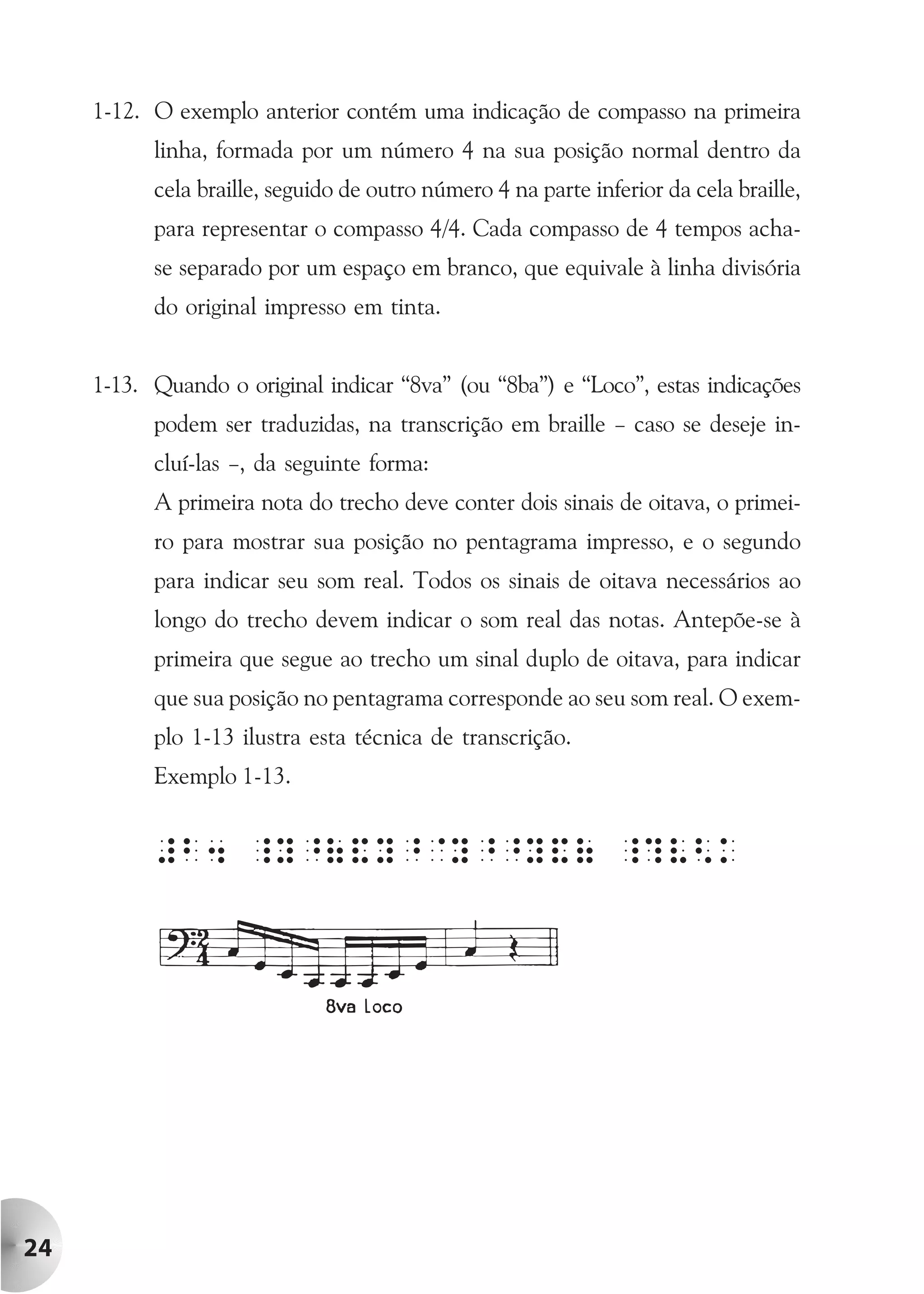 1-12. O exemplo anterior contém uma indicação de compasso na primeira
           linha, formada por um número 4 na sua posição normal dentro da
           cela braille, seguido de outro número 4 na parte inferior da cela braille,
           para representar o compasso 4/4. Cada compasso de 4 tempos acha-
           se separado por um espaço em branco, que equivale à linha divisória
           do original impresso em tinta.


     1-13. Quando o original indicar “8va” (ou “8ba”) e “Loco”, estas indicações
           podem ser traduzidas, na transcrição em braille – caso se deseje in-
           cluí-las –, da seguinte forma:
           A primeira nota do trecho deve conter dois sinais de oitava, o primei-
           ro para mostrar sua posição no pentagrama impresso, e o segundo
           para indicar seu som real. Todos os sinais de oitava necessários ao
           longo do trecho devem indicar o som real das notas. Antepõe-se à
           primeira que segue ao trecho um sinal duplo de oitava, para indicar
           que sua posição no pentagrama corresponde ao seu som real. O exem-
           plo 1-13 ilustra esta técnica de transcrição.
           Exemplo 1-13.


           #b4 _Y^(&Y^@Y^^Y&( _?V<k




24
 