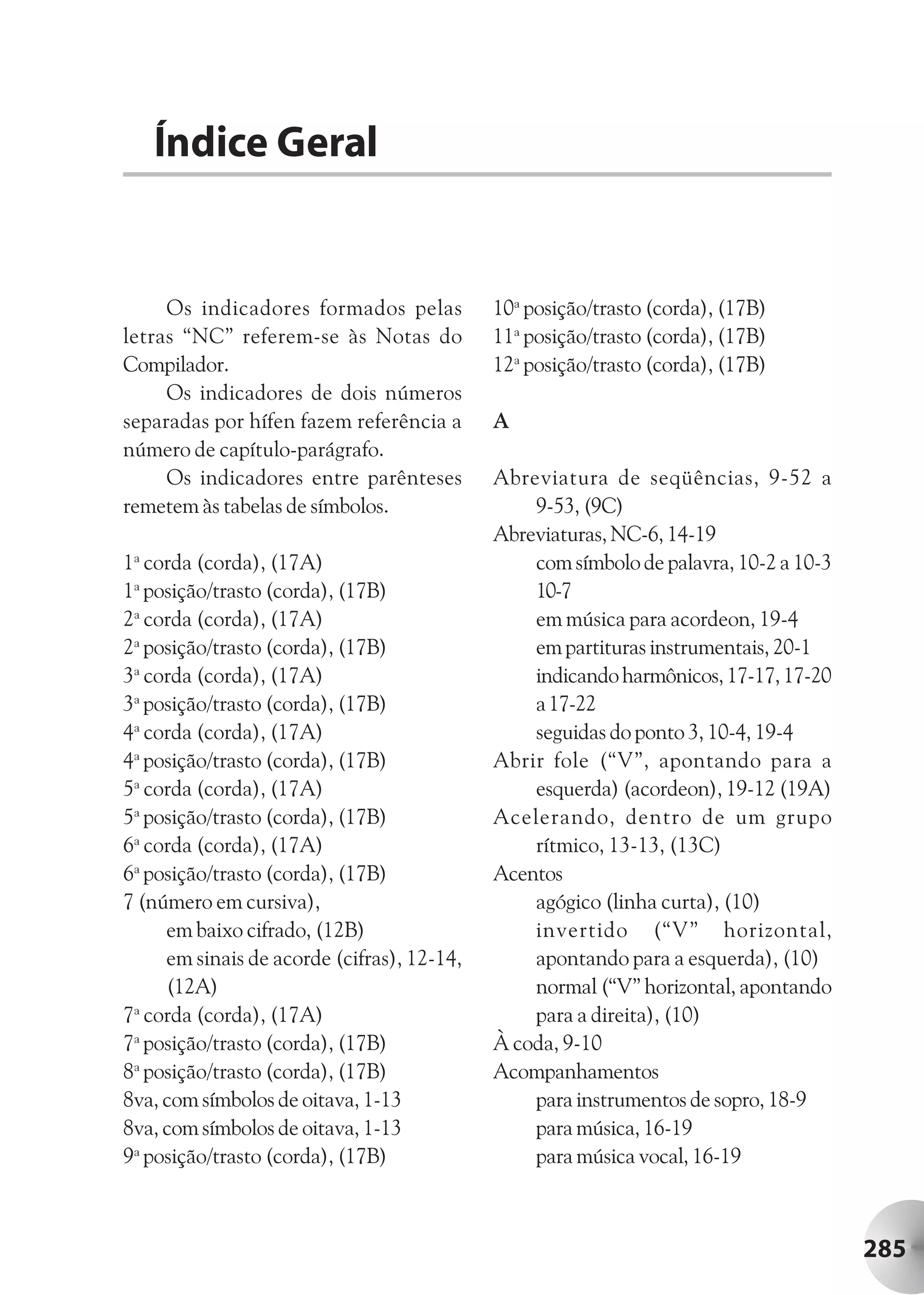 Índice Geral


     Os indicadores formados pelas          10a posição/trasto (corda), (17B)
letras “NC” referem-se às Notas do          11a posição/trasto (corda), (17B)
Compilador.                                 12a posição/trasto (corda), (17B)
     Os indicadores de dois números
separadas por hífen fazem referência a      A
número de capítulo-parágrafo.
     Os indicadores entre parênteses        Abreviatura de seqüências, 9-52 a
remetem às tabelas de símbolos.                 9-53, (9C)
                                            Abreviaturas, NC-6, 14-19
1a corda (corda), (17A)                         com símbolo de palavra, 10-2 a 10-3
1a posição/trasto (corda), (17B)                10-7
2a corda (corda), (17A)                         em música para acordeon, 19-4
2a posição/trasto (corda), (17B)                em partituras instrumentais, 20-1
3a corda (corda), (17A)                         indicando harmônicos, 17-17, 17-20
3a posição/trasto (corda), (17B)                a 17-22
4a corda (corda), (17A)                         seguidas do ponto 3, 10-4, 19-4
4a posição/trasto (corda), (17B)            Abrir fole (“V”, apontando para a
5a corda (corda), (17A)                         esquerda) (acordeon), 19-12 (19A)
5a posição/trasto (corda), (17B)            Acelerando, dentro de um grupo
6a corda (corda), (17A)                         rítmico, 13-13, (13C)
6a posição/trasto (corda), (17B)            Acentos
7 (número em cursiva),                          agógico (linha curta), (10)
     em baixo cifrado, (12B)                    invertido (“V” horizontal,
     em sinais de acorde (cifras), 12-14,       apontando para a esquerda), (10)
     (12A)                                      normal (“V” horizontal, apontando
7a corda (corda), (17A)                         para a direita), (10)
7a posição/trasto (corda), (17B)            À coda, 9-10
8a posição/trasto (corda), (17B)            Acompanhamentos
8va, com símbolos de oitava, 1-13               para instrumentos de sopro, 18-9
8va, com símbolos de oitava, 1-13               para música, 16-19
9a posição/trasto (corda), (17B)                para música vocal, 16-19



                                                                                      285
 