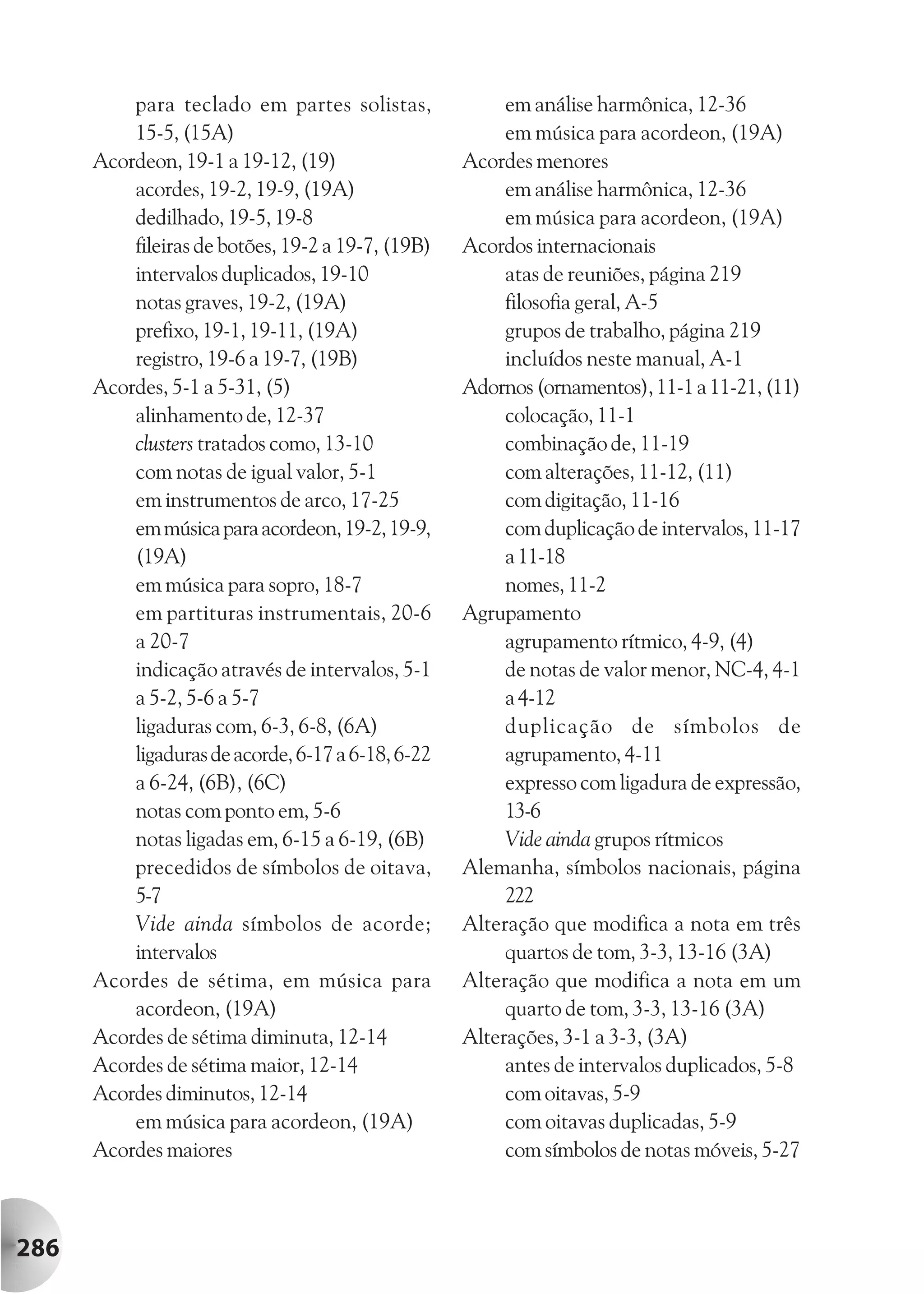 para teclado em partes solistas,              em análise harmônica, 12-36
          15-5, (15A)                                   em música para acordeon, (19A)
      Acordeon, 19-1 a 19-12, (19)                 Acordes menores
          acordes, 19-2, 19-9, (19A)                    em análise harmônica, 12-36
          dedilhado, 19-5, 19-8                         em música para acordeon, (19A)
          fileiras de botões, 19-2 a 19-7, (19B)   Acordos internacionais
          intervalos duplicados, 19-10                  atas de reuniões, página 219
          notas graves, 19-2, (19A)                     filosofia geral, A-5
          prefixo, 19-1, 19-11, (19A)                   grupos de trabalho, página 219
          registro, 19-6 a 19-7, (19B)                  incluídos neste manual, A-1
      Acordes, 5-1 a 5-31, (5)                     Adornos (ornamentos), 11-1 a 11-21, (11)
          alinhamento de, 12-37                         colocação, 11-1
          clusters tratados como, 13-10                 combinação de, 11-19
          com notas de igual valor, 5-1                 com alterações, 11-12, (11)
          em instrumentos de arco, 17-25                com digitação, 11-16
          em música para acordeon, 19-2, 19-9,          com duplicação de intervalos, 11-17
          (19A)                                         a 11-18
          em música para sopro, 18-7                    nomes, 11-2
          em partituras instrumentais, 20-6        Agrupamento
          a 20-7                                        agrupamento rítmico, 4-9, (4)
          indicação através de intervalos, 5-1          de notas de valor menor, NC-4, 4-1
          a 5-2, 5-6 a 5-7                              a 4-12
          ligaduras com, 6-3, 6-8, (6A)                 duplicação de símbolos de
          ligaduras de acorde, 6-17 a 6-18, 6-22        agrupamento, 4-11
          a 6-24, (6B), (6C)                            expresso com ligadura de expressão,
          notas com ponto em, 5-6                       13-6
          notas ligadas em, 6-15 a 6-19, (6B)           Vide ainda grupos rítmicos
          precedidos de símbolos de oitava,        Alemanha, símbolos nacionais, página
          5-7                                           222
          Vide ainda símbolos de acorde;           Alteração que modifica a nota em três
          intervalos                                    quartos de tom, 3-3, 13-16 (3A)
      Acordes de sétima, em música para            Alteração que modifica a nota em um
          acordeon, (19A)                               quarto de tom, 3-3, 13-16 (3A)
      Acordes de sétima diminuta, 12-14            Alterações, 3-1 a 3-3, (3A)
      Acordes de sétima maior, 12-14                    antes de intervalos duplicados, 5-8
      Acordes diminutos, 12-14                          com oitavas, 5-9
          em música para acordeon, (19A)                com oitavas duplicadas, 5-9
      Acordes maiores                                   com símbolos de notas móveis, 5-27



286
 
