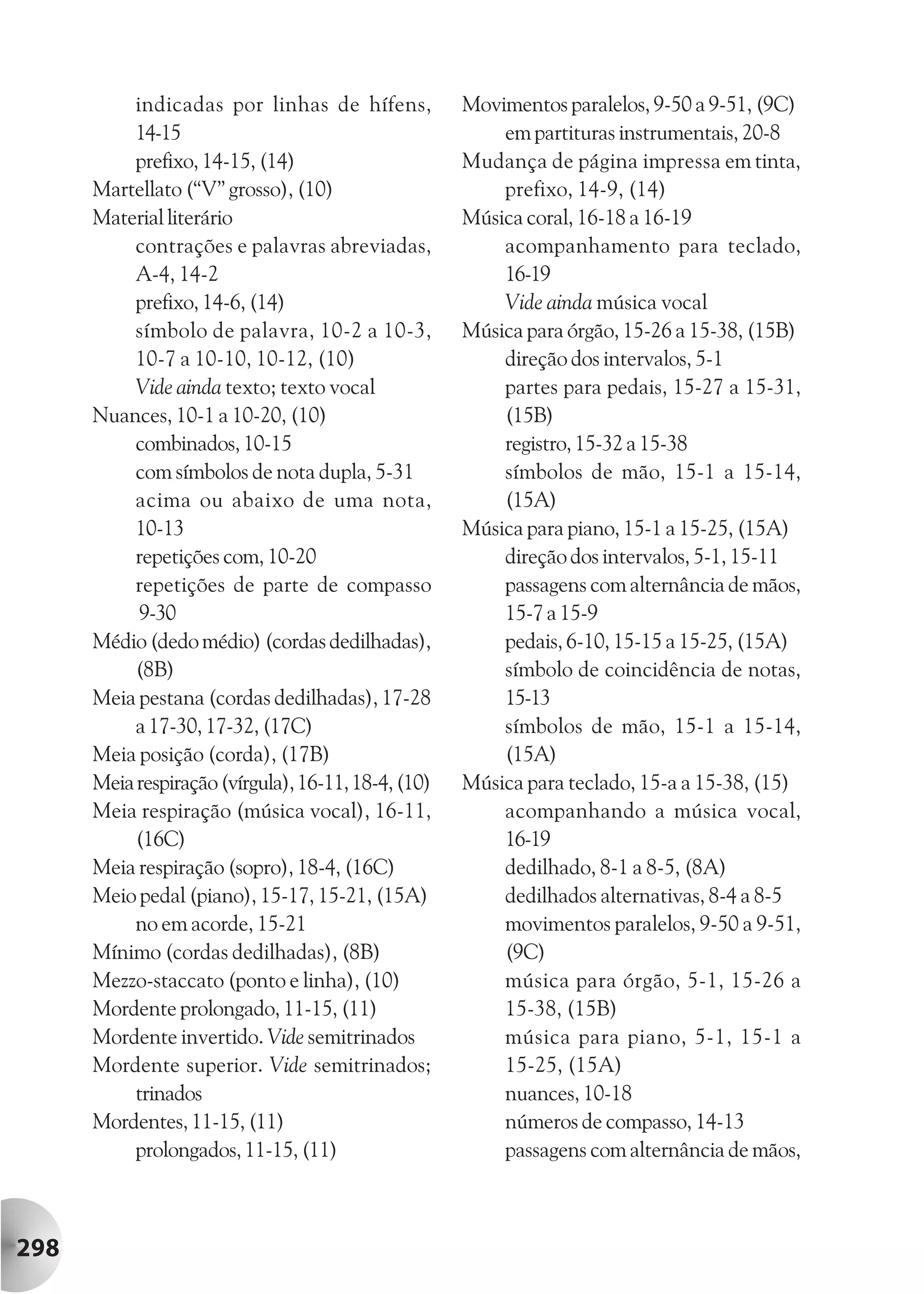 indicadas por linhas de hífens,           Movimentos paralelos, 9-50 a 9-51, (9C)
           14-15                                         em partituras instrumentais, 20-8
           prefixo, 14-15, (14)                      Mudança de página impressa em tinta,
      Martellato (“V” grosso), (10)                      prefixo, 14-9, (14)
      Material literário                             Música coral, 16-18 a 16-19
           contrações e palavras abreviadas,             acompanhamento para teclado,
           A-4, 14-2                                     16-19
           prefixo, 14-6, (14)                           Vide ainda música vocal
           símbolo de palavra, 10-2 a 10-3,          Música para órgão, 15-26 a 15-38, (15B)
           10-7 a 10-10, 10-12, (10)                     direção dos intervalos, 5-1
           Vide ainda texto; texto vocal                 partes para pedais, 15-27 a 15-31,
      Nuances, 10-1 a 10-20, (10)                        (15B)
           combinados, 10-15                             registro, 15-32 a 15-38
           com símbolos de nota dupla, 5-31              símbolos de mão, 15-1 a 15-14,
           acima ou abaixo de uma nota,                  (15A)
           10-13                                     Música para piano, 15-1 a 15-25, (15A)
           repetições com, 10-20                         direção dos intervalos, 5-1, 15-11
           repetições de parte de compasso               passagens com alternância de mãos,
            9-30                                         15-7 a 15-9
      Médio (dedo médio) (cordas dedilhadas),            pedais, 6-10, 15-15 a 15-25, (15A)
           (8B)                                          símbolo de coincidência de notas,
      Meia pestana (cordas dedilhadas), 17-28            15-13
           a 17-30, 17-32, (17C)                         símbolos de mão, 15-1 a 15-14,
      Meia posição (corda), (17B)                        (15A)
      Meia respiração (vírgula), 16-11, 18-4, (10)   Música para teclado, 15-a a 15-38, (15)
      Meia respiração (música vocal), 16-11,             acompanhando a música vocal,
           (16C)                                         16-19
      Meia respiração (sopro), 18-4, (16C)               dedilhado, 8-1 a 8-5, (8A)
      Meio pedal (piano), 15-17, 15-21, (15A)            dedilhados alternativas, 8-4 a 8-5
           no em acorde, 15-21                           movimentos paralelos, 9-50 a 9-51,
      Mínimo (cordas dedilhadas), (8B)                   (9C)
      Mezzo-staccato (ponto e linha), (10)               música para órgão, 5-1, 15-26 a
      Mordente prolongado, 11-15, (11)                   15-38, (15B)
      Mordente invertido. Vide semitrinados              música para piano, 5-1, 15-1 a
      Mordente superior. Vide semitrinados;              15-25, (15A)
           trinados                                      nuances, 10-18
      Mordentes, 11-15, (11)                             números de compasso, 14-13
           prolongados, 11-15, (11)                      passagens com alternância de mãos,



298
 
