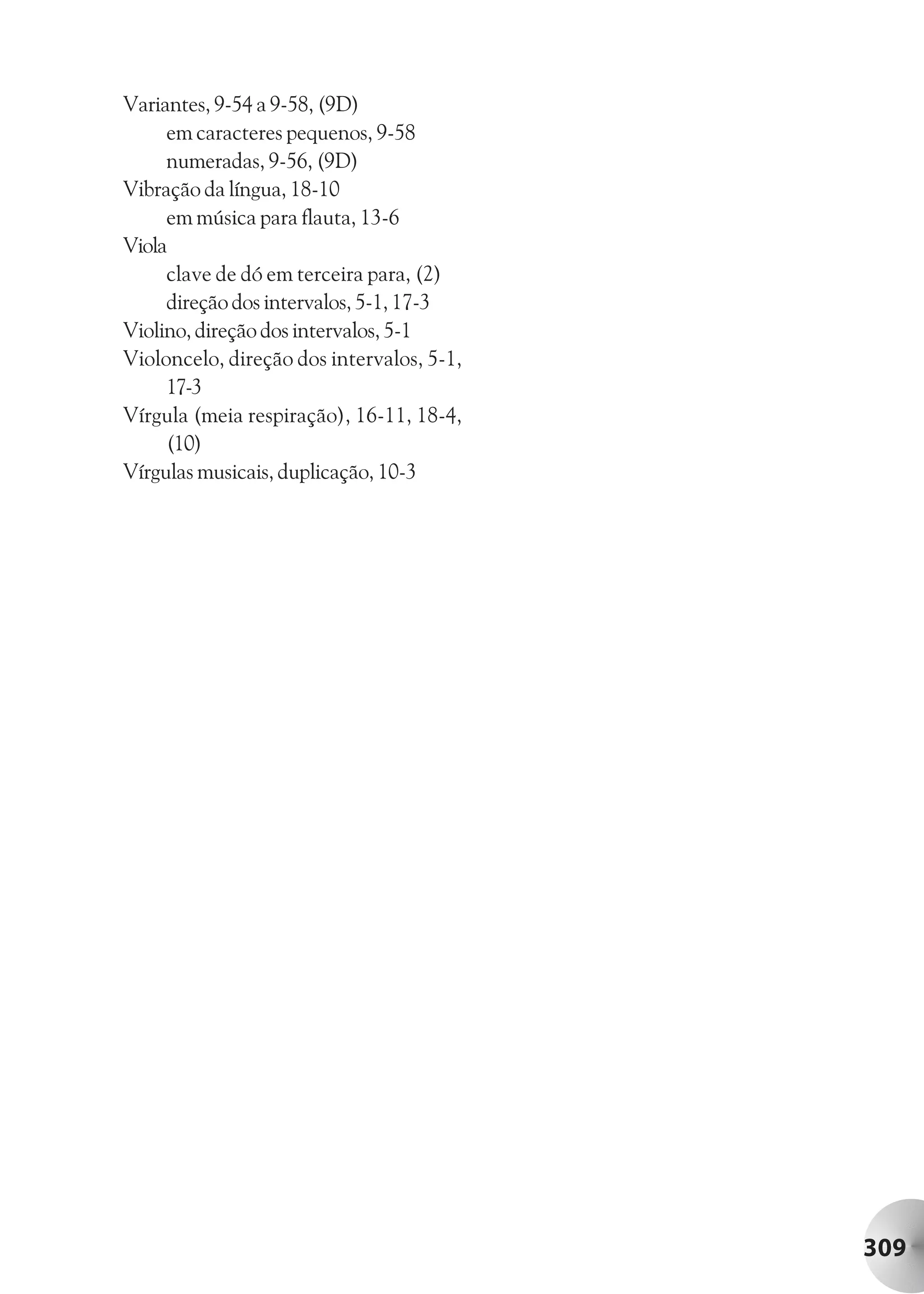 Variantes, 9-54 a 9-58, (9D)
     em caracteres pequenos, 9-58
     numeradas, 9-56, (9D)
Vibração da língua, 18-10
     em música para flauta, 13-6
Viola
     clave de dó em terceira para, (2)
     direção dos intervalos, 5-1, 17-3
Violino, direção dos intervalos, 5-1
Violoncelo, direção dos intervalos, 5-1,
     17-3
Vírgula (meia respiração), 16-11, 18-4,
     (10)
Vírgulas musicais, duplicação, 10-3




                                           309
 